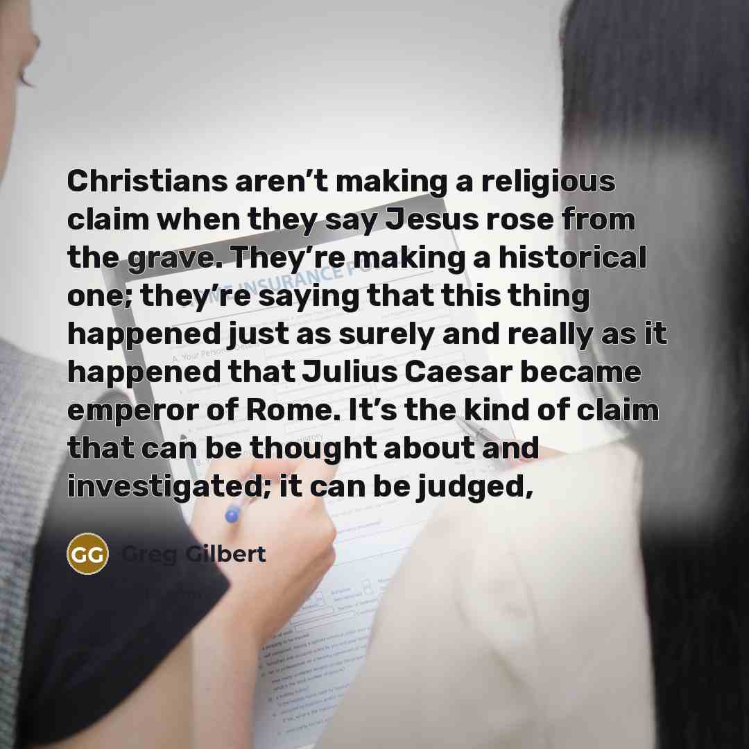 “Christians aren’t making a religious claim when they say Jesus rose from the grave. They’re making a historical one; they’re saying that this thing happened just as surely and really as it happened that Julius Caesar became emperor of Rome. It’s the kind of claim that can be thought about and…” quote by Greg Gilbert