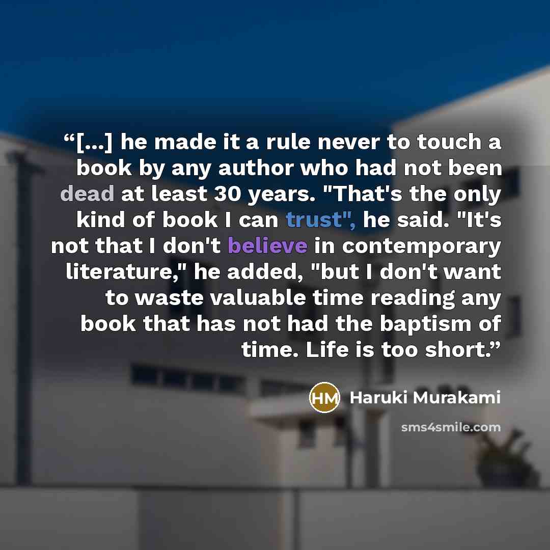 “[...] he made it a rule never to touch a book by any author who had not been dead at least 30 years. "That's the only kind of book I can trust", he said. "It's not that I don't believe in contemporary literature," he added, "but I don't want to waste valuable time reading any book that has not had…” quote by Haruki Murakami