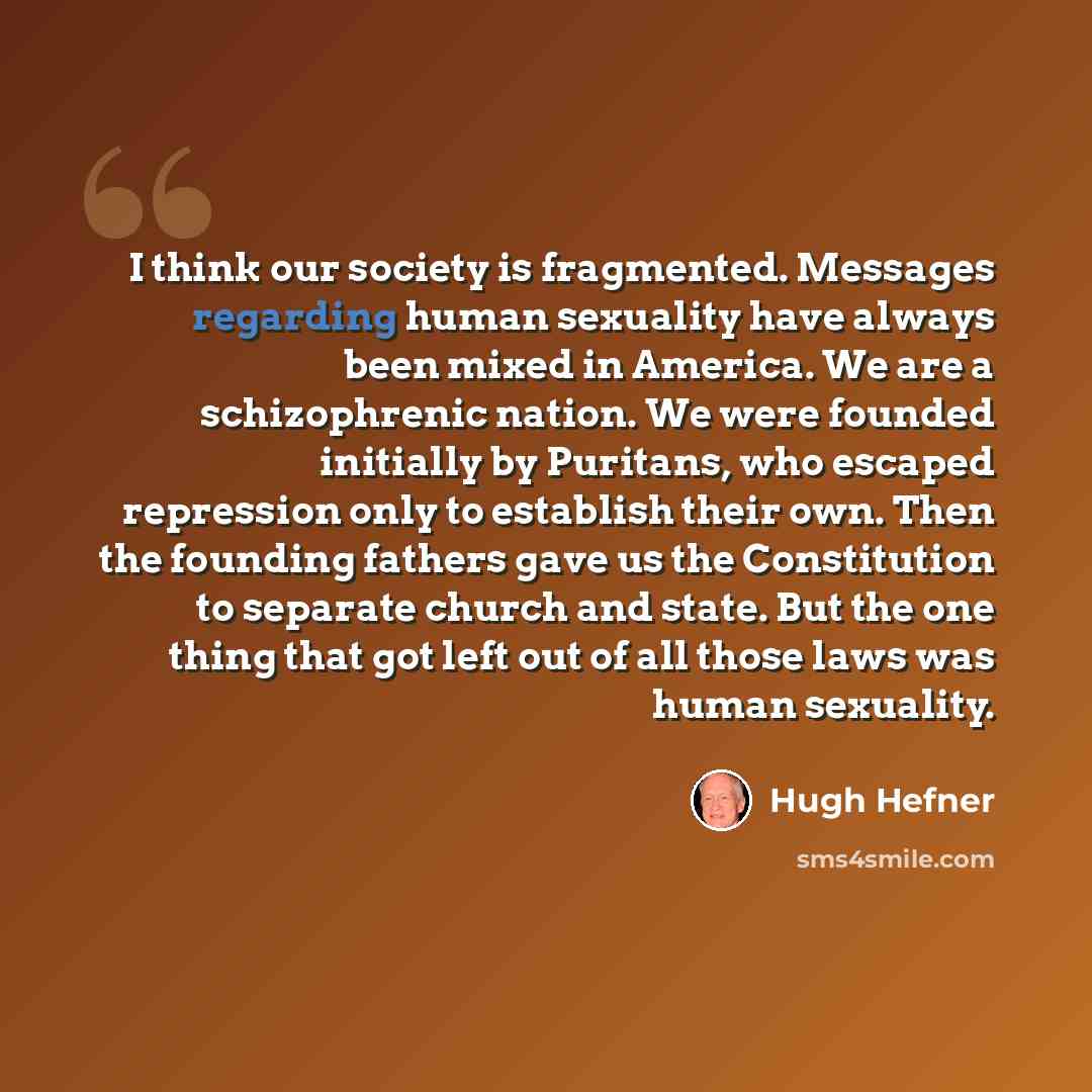 “I think our society is fragmented. Messages regarding human sexuality have always been mixed in America. We are a schizophrenic nation. We were founded initially by Puritans, who escaped repression only to establish their own. Then the founding fathers gave us the Constitution to separate church…” quote by Hugh Hefner