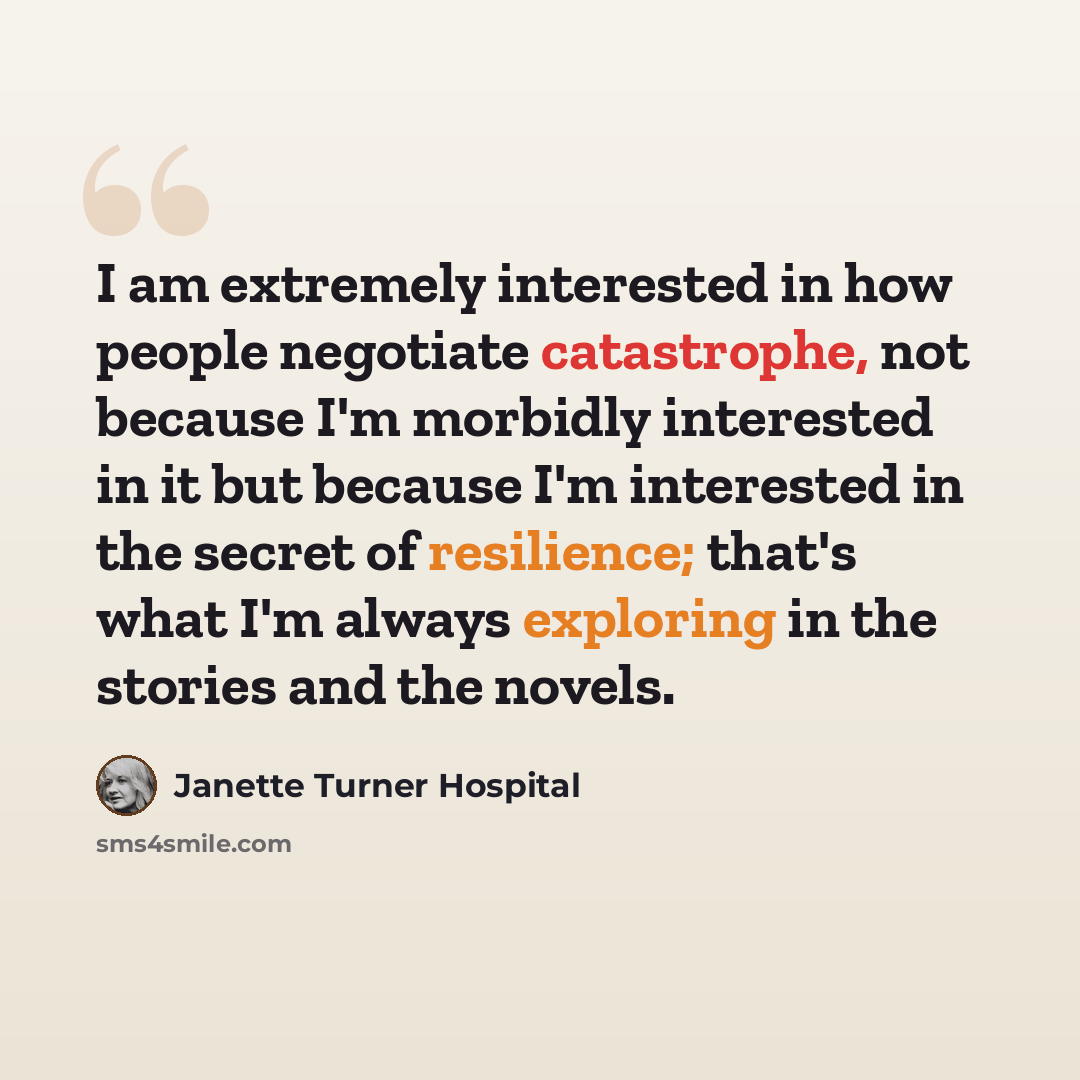“I am extremely interested in how people negotiate catastrophe, not because I'm morbidly interested in it but because I'm interested in the secret of resilience; that's what I'm always exploring in the stories and the novels.” quote by Janette Turner Hospital