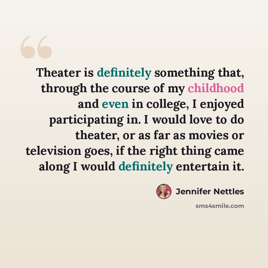“Theater is definitely something that, through the course of my childhood and even in college, I enjoyed participating in. I would love to do theater, or as far as movies or television goes, if the right thing came along I would definitely entertain it.” quote by Jennifer Nettles
