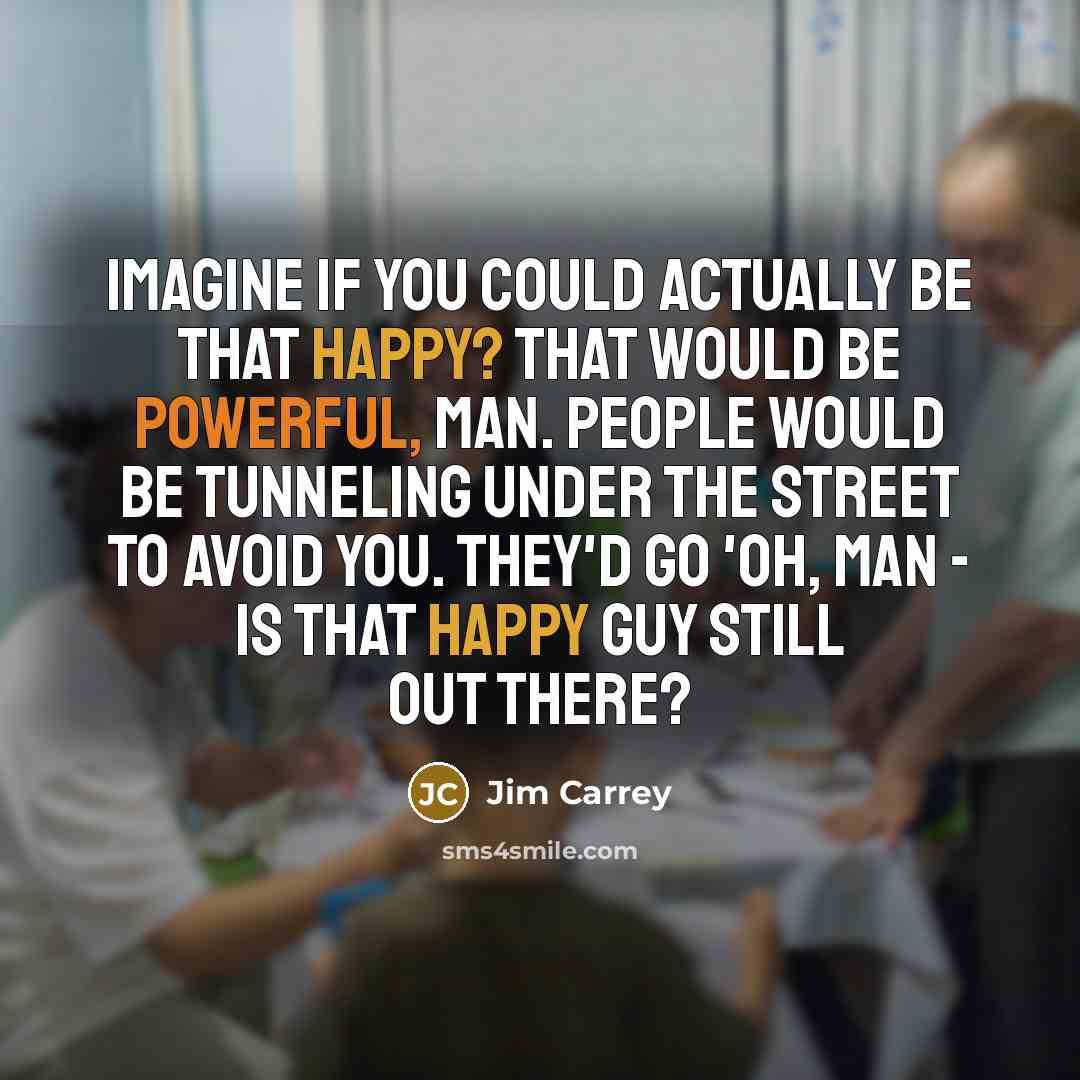 “Imagine if you could actually be that happy? That would be powerful, man. People would be tunneling under the street to avoid you. They'd go 'Oh, man - is that happy guy still out there?” quote by Jim Carrey