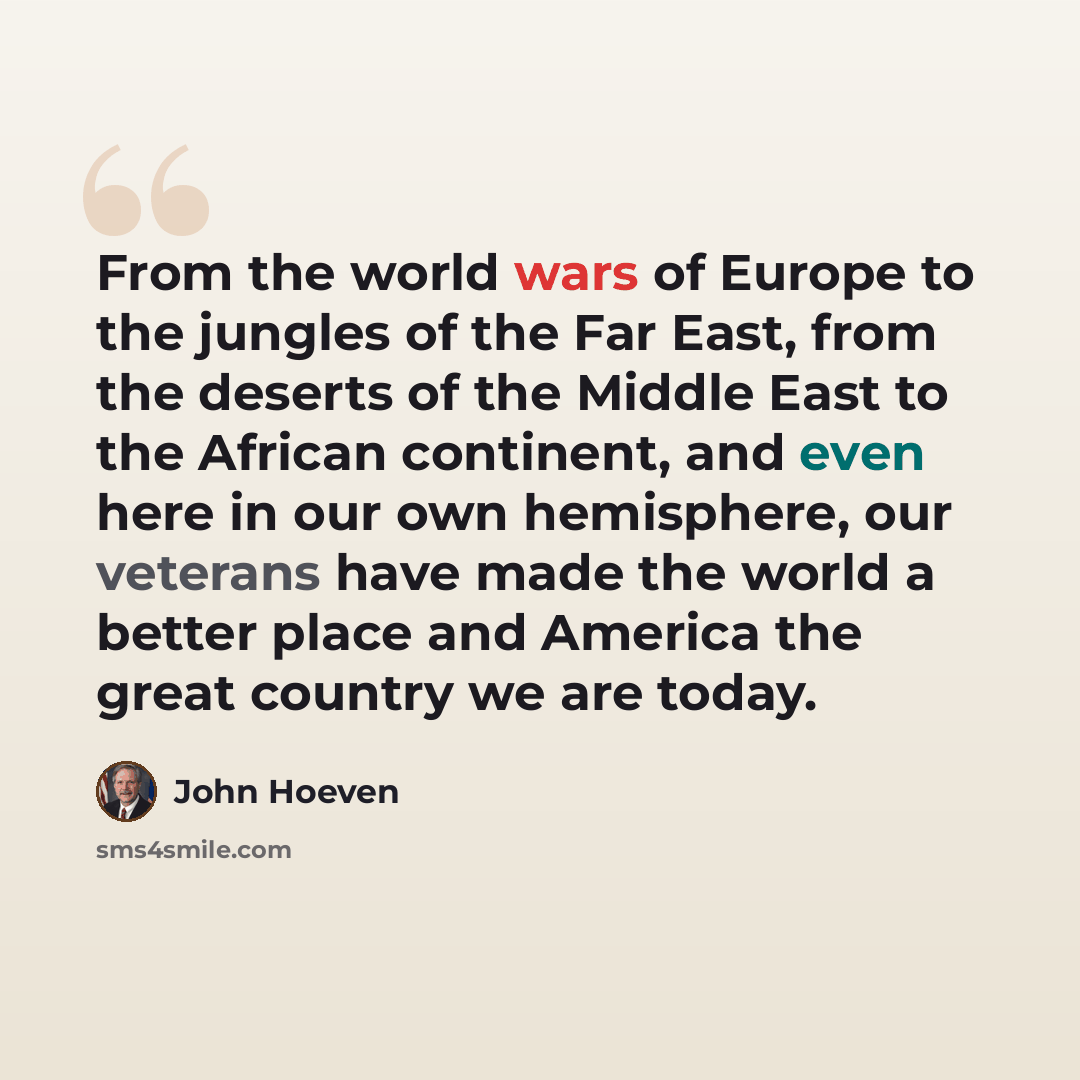 “From the world wars of Europe to the jungles of the Far East, from the deserts of the Middle East to the African continent, and even here in our own hemisphere, our veterans have made the world a better place and America the great country we are today.” quote by John Hoeven