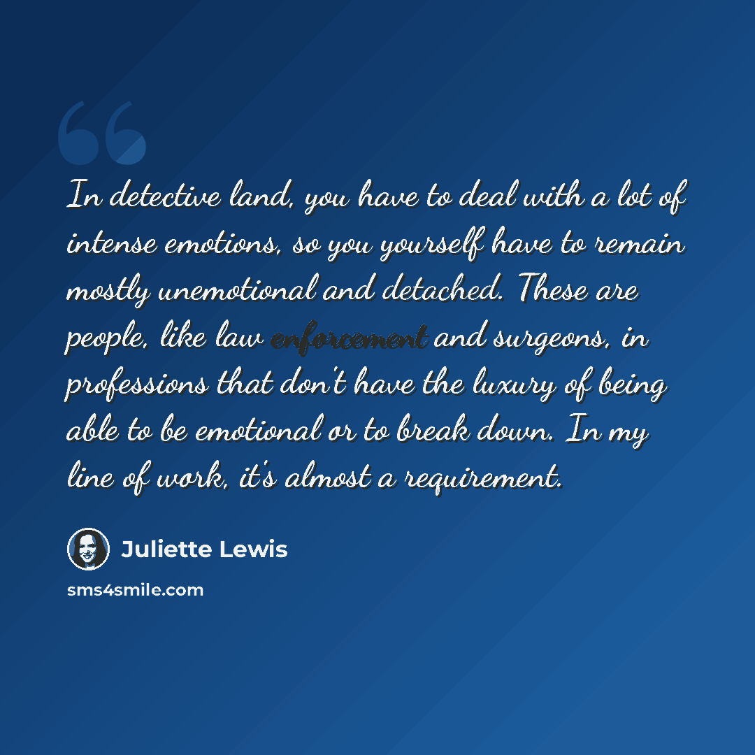 “In detective land, you have to deal with a lot of intense emotions, so you yourself have to remain mostly unemotional and detached. These are people, like law enforcement and surgeons, in professions that don't have the luxury of being able to be emotional or to break down. In my line of work…” quote by Juliette Lewis