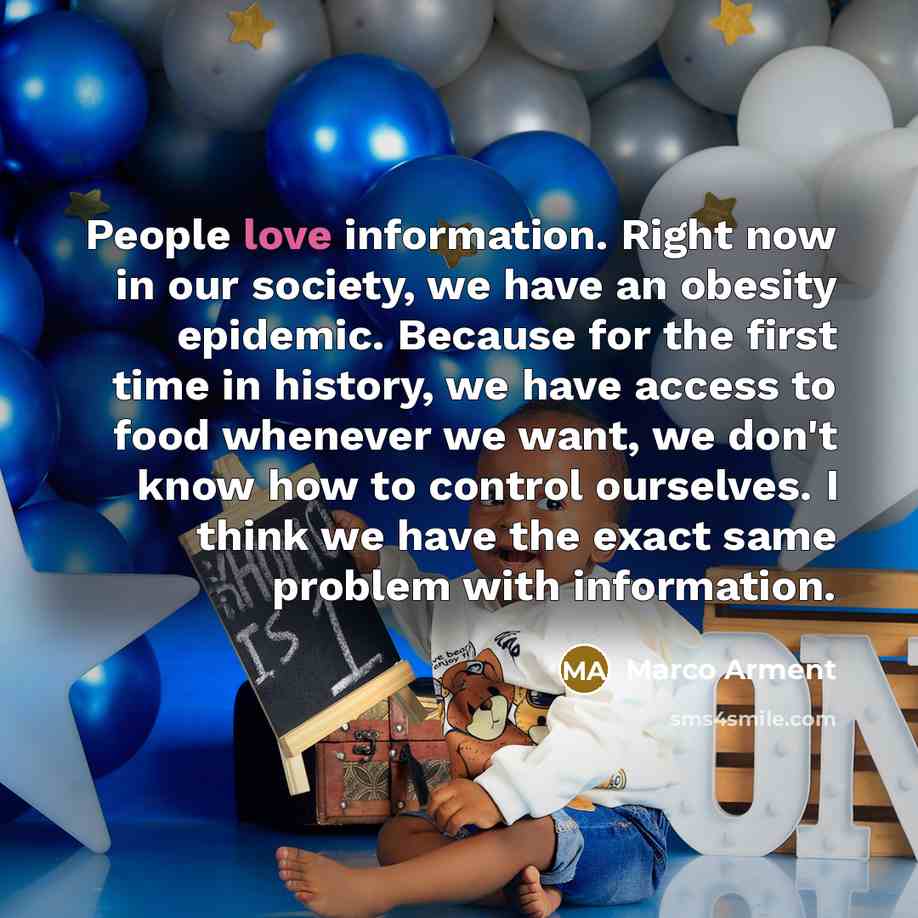 “People love information. Right now in our society, we have an obesity epidemic. Because for the first time in history, we have access to food whenever we want, we don't know how to control ourselves. I think we have the exact same problem with information.” quote by Marco Arment