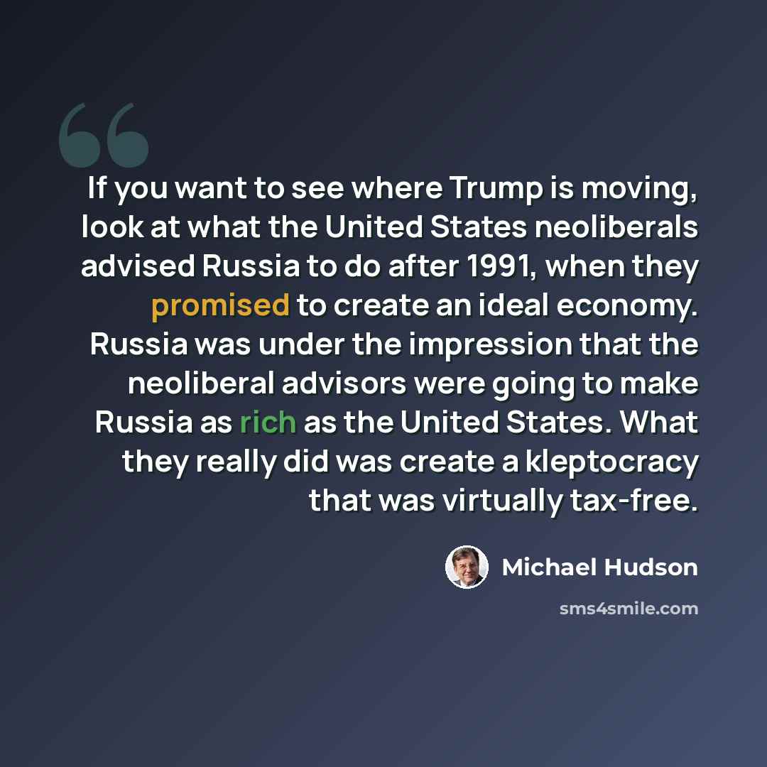 “If you want to see where Trump is moving, look at what the United States neoliberals advised Russia to do after 1991, when they promised to create an ideal economy. Russia was under the impression that the neoliberal advisors were going to make Russia as rich as the United States. What they really…” quote by Michael Hudson