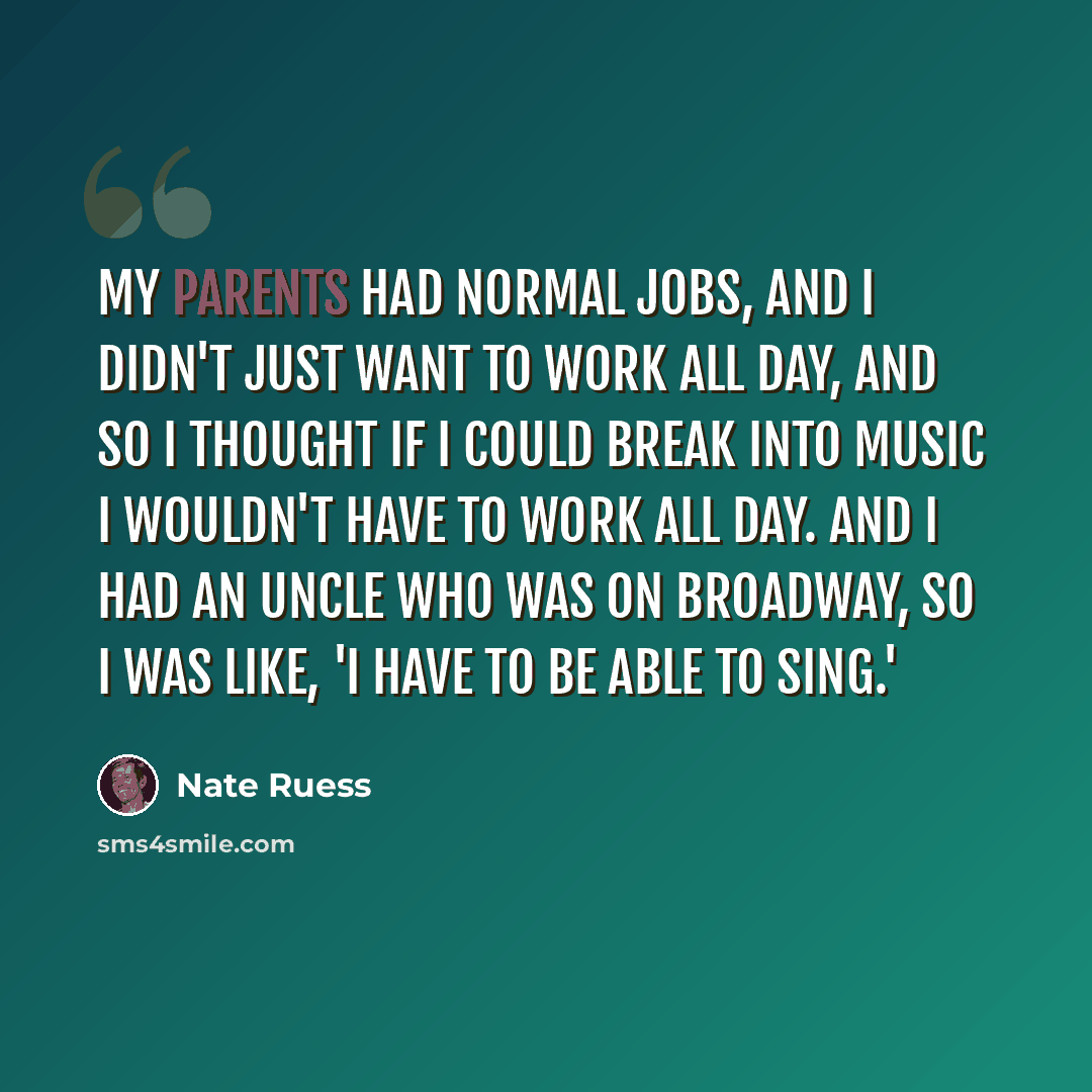 “My parents had normal jobs, and I didn't just want to work all day, and so I thought if I could break into music I wouldn't have to work all day. And I had an uncle who was on Broadway, so I was like, 'I have to be able to sing.'” quote by Nate Ruess