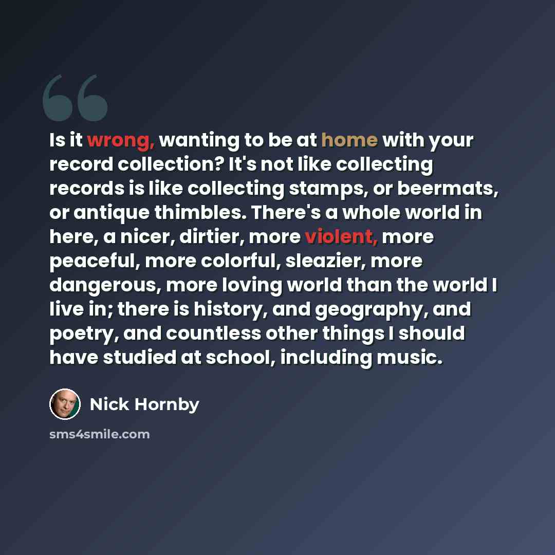 “Is it wrong, wanting to be at home with your record collection? It's not like collecting records is like collecting stamps, or beermats, or antique thimbles. There's a whole world in here, a nicer, dirtier, more violent, more peaceful, more colorful, sleazier, more dangerous, more loving world…” quote by Nick Hornby