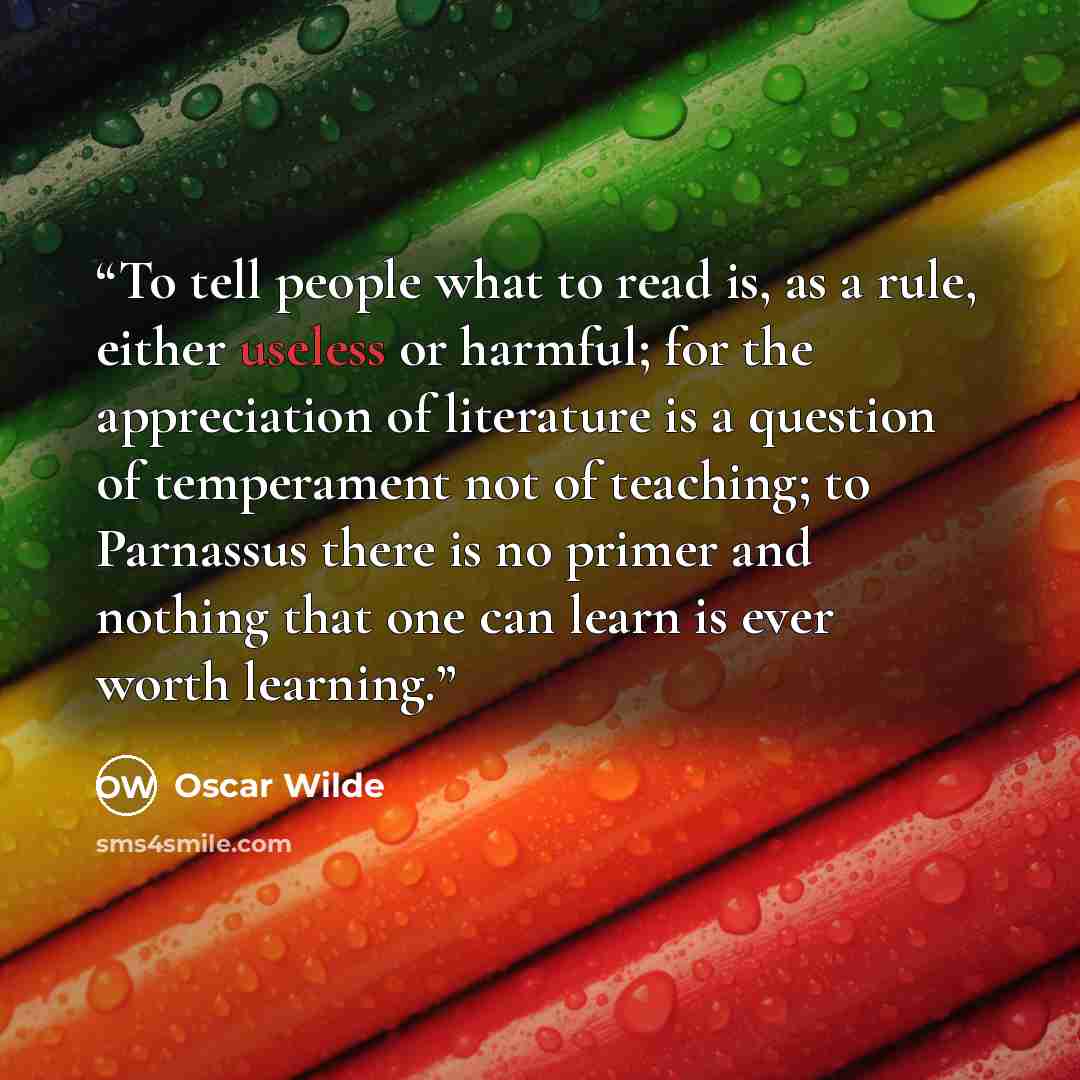 “To tell people what to read is, as a rule, either useless or harmful; for the appreciation of literature is a question of temperament not of teaching; to Parnassus there is no primer and nothing that one can learn is ever worth learning.” quote by Oscar Wilde