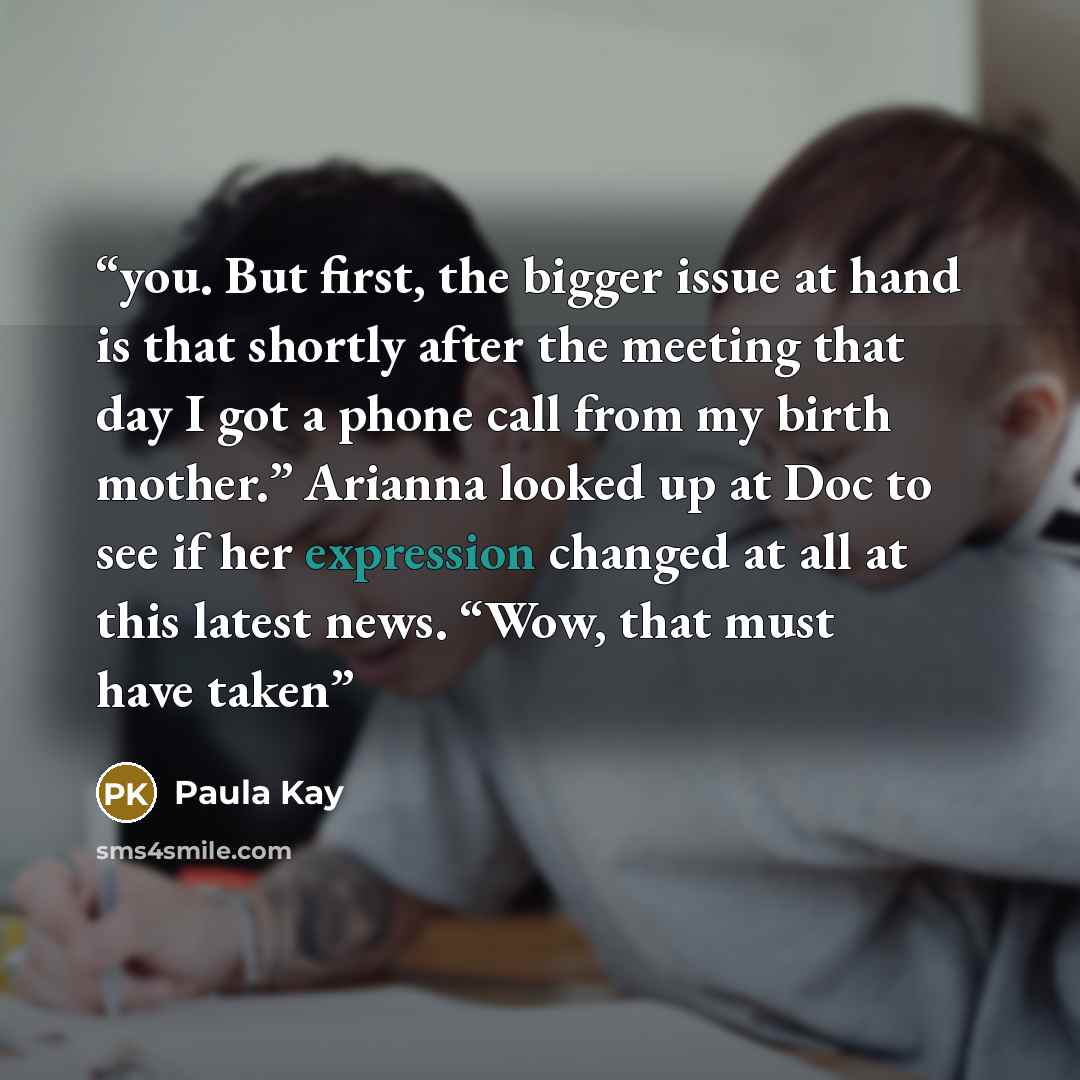 “you. But first, the bigger issue at hand is that shortly after the meeting that day I got a phone call from my birth mother.” Arianna looked up at Doc to see if her expression changed at all at this latest news. “Wow, that must have taken” quote by Paula Kay