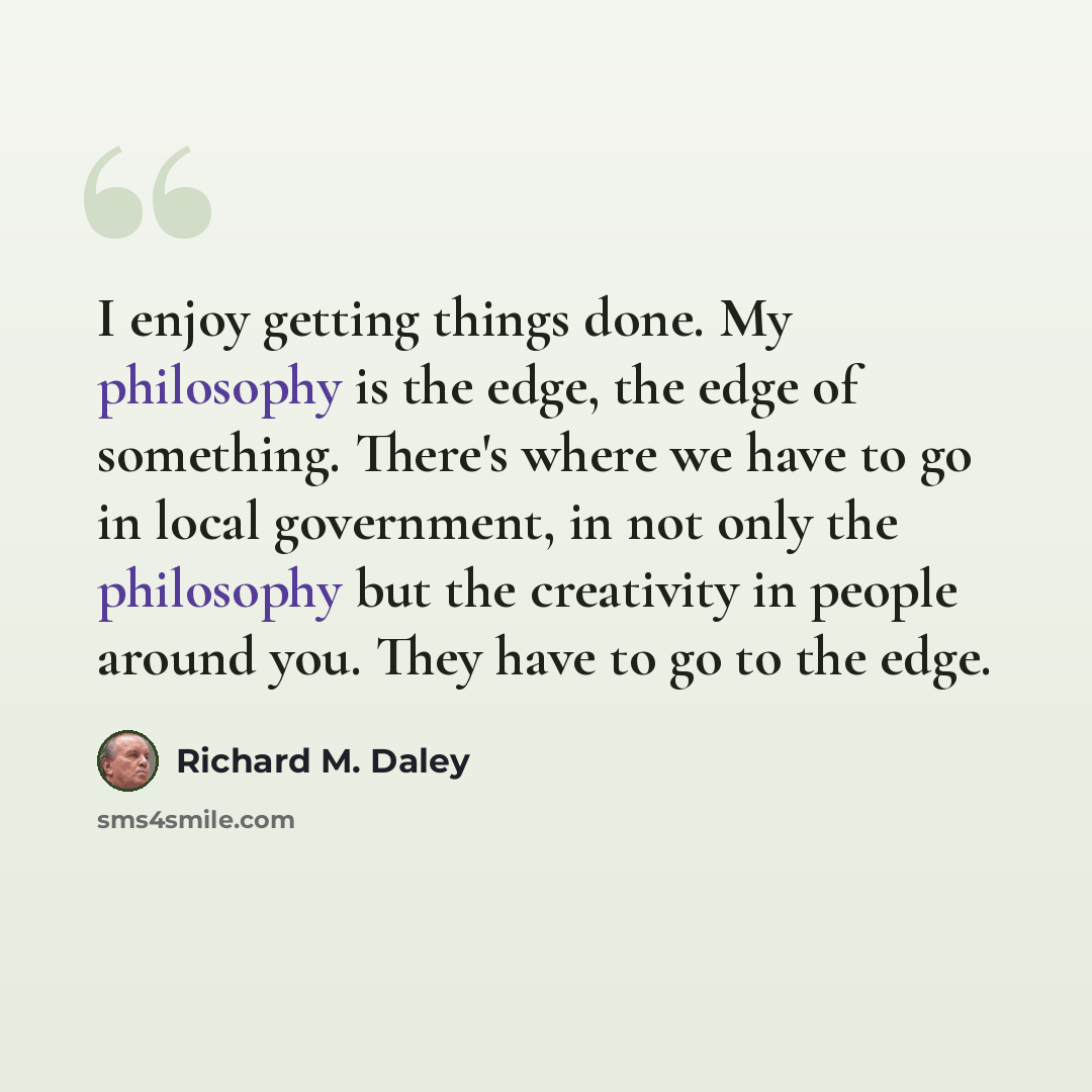 “I enjoy getting things done. My philosophy is the edge, the edge of something. There's where we have to go in local government, in not only the philosophy but the creativity in people around you. They have to go to the edge.” quote by Richard M. Daley