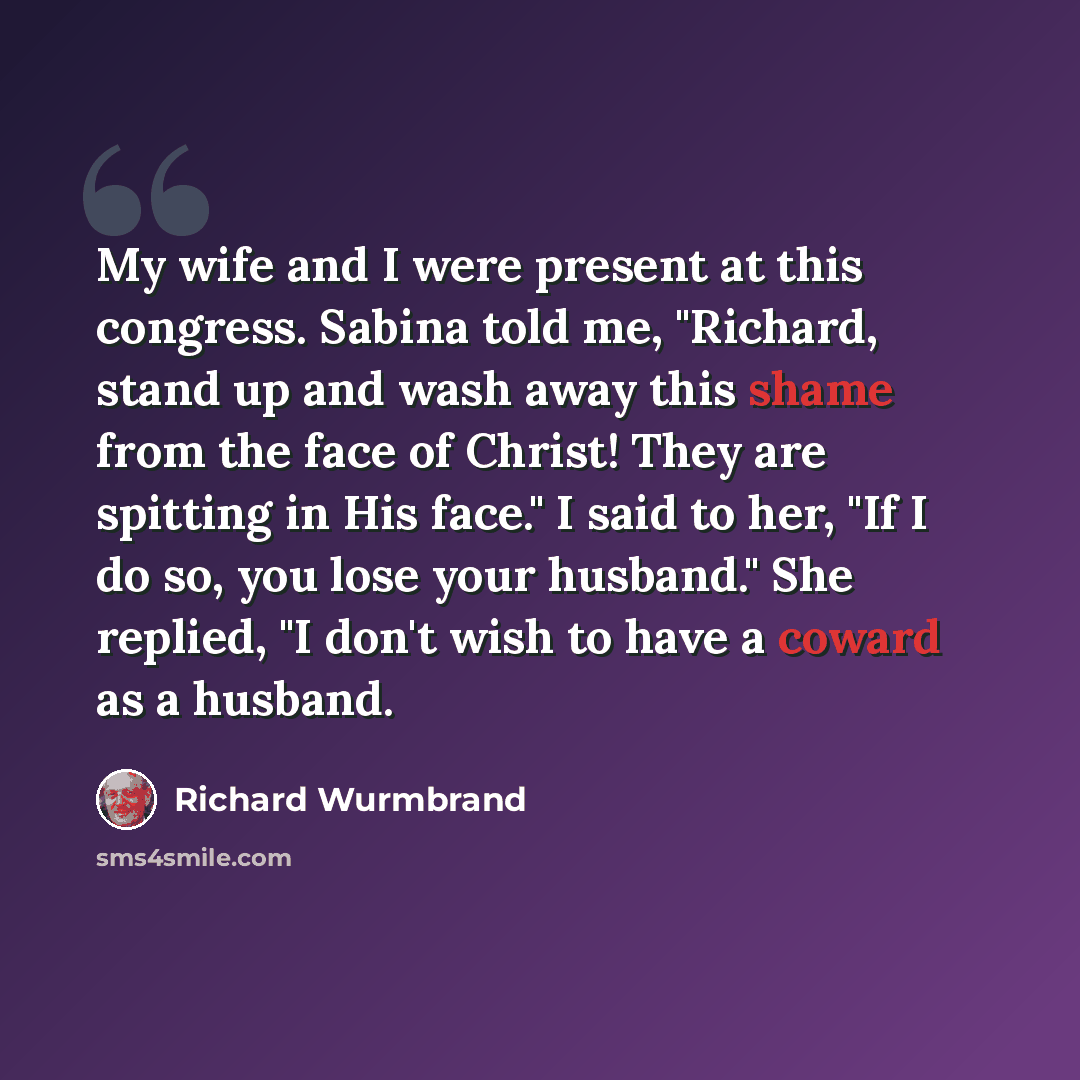 “My wife and I were present at this congress. Sabina told me, "Richard, stand up and wash away this shame from the face of Christ! They are spitting in His face." I said to her, "If I do so, you lose your husband." She replied, "I don't wish to have a coward as a husband.” quote by Richard Wurmbrand