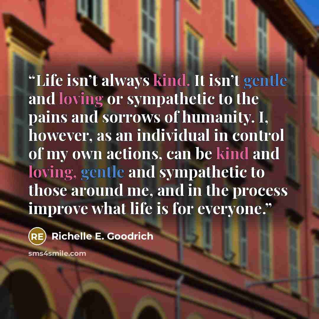 “Life isn’t always kind. It isn’t gentle and loving or sympathetic to the pains and sorrows of humanity. I, however, as an individual in control of my own actions, can be kind and loving, gentle and sympathetic to those around me, and in the process improve what life is for everyone.” quote by Richelle E. Goodrich