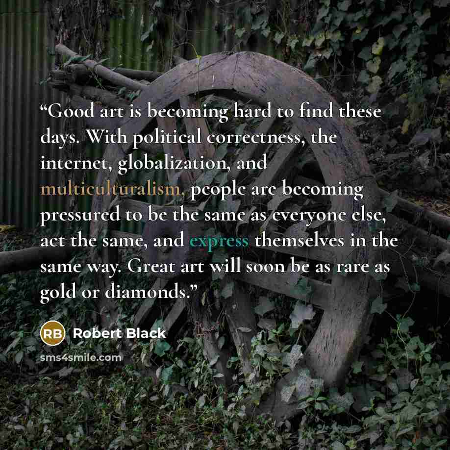 “Good art is becoming hard to find these days. With political correctness, the internet, globalization, and multiculturalism, people are becoming pressured to be the same as everyone else, act the same, and express themselves in the same way. Great art will soon be as rare as gold or diamonds.” quote by Robert Black