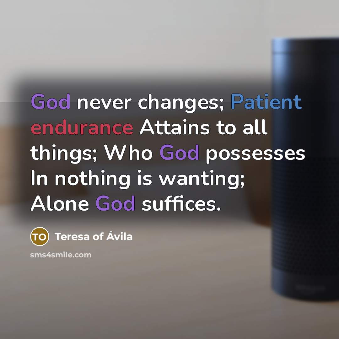 “God never changes; Patient endurance Attains to all things; Who God possesses In nothing is wanting; Alone God suffices.” quote by Teresa of Avila
