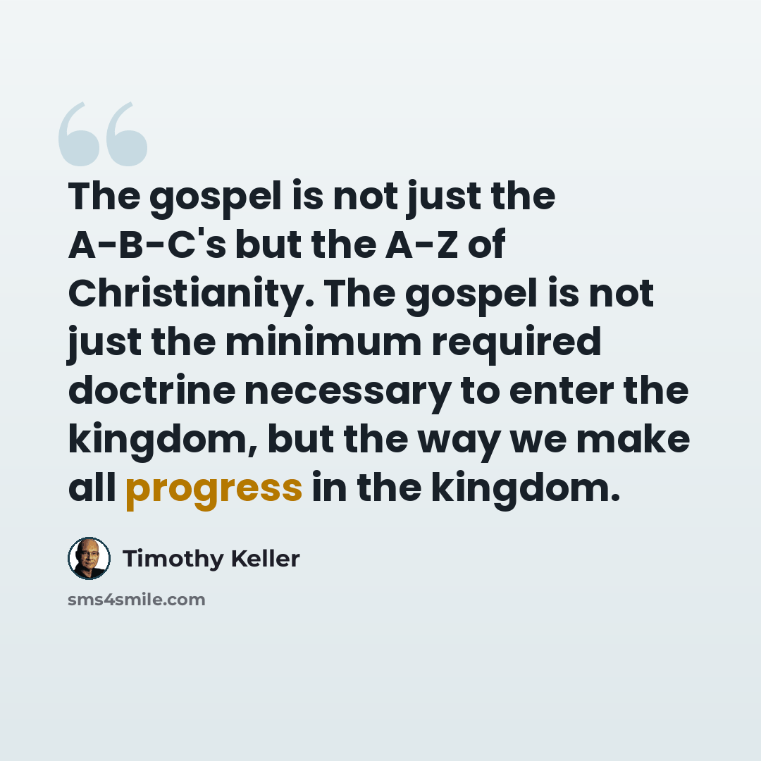 “The gospel is not just the A-B-C's but the A-Z of Christianity. The gospel is not just the minimum required doctrine necessary to enter the kingdom, but the way we make all progress in the kingdom.” quote by Timothy Keller