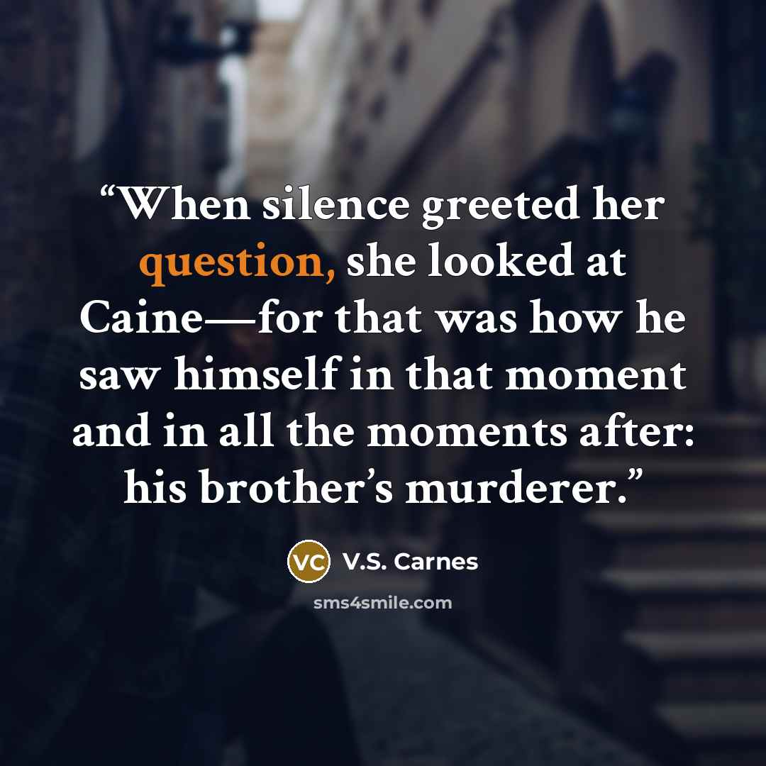 “When silence greeted her question, she looked at Caine—for that was how he saw himself in that moment and in all the moments after: his brother’s murderer.” quote by V.S. Carnes