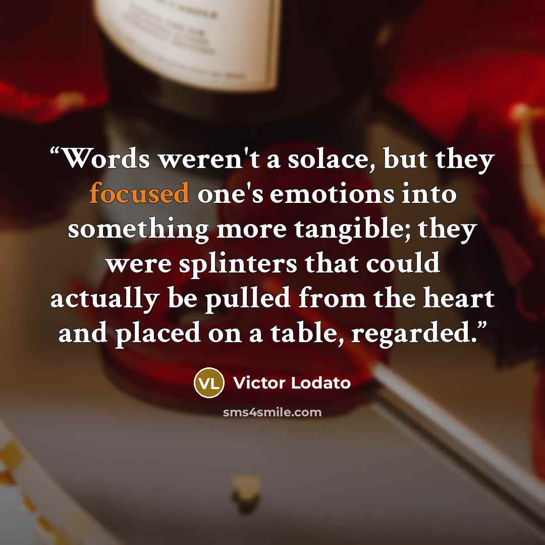 “Words weren't a solace, but they focused one's emotions into something more tangible; they were splinters that could actually be pulled from the heart and placed on a table, regarded.” quote by Victor Lodato