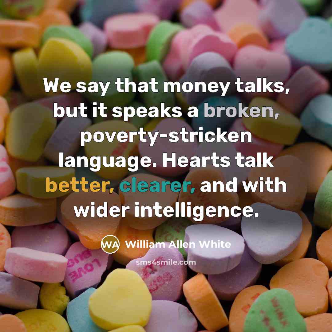 “We say that money talks, but it speaks a broken, poverty-stricken language. Hearts talk better, clearer, and with wider intelligence.” quote by William Allen White