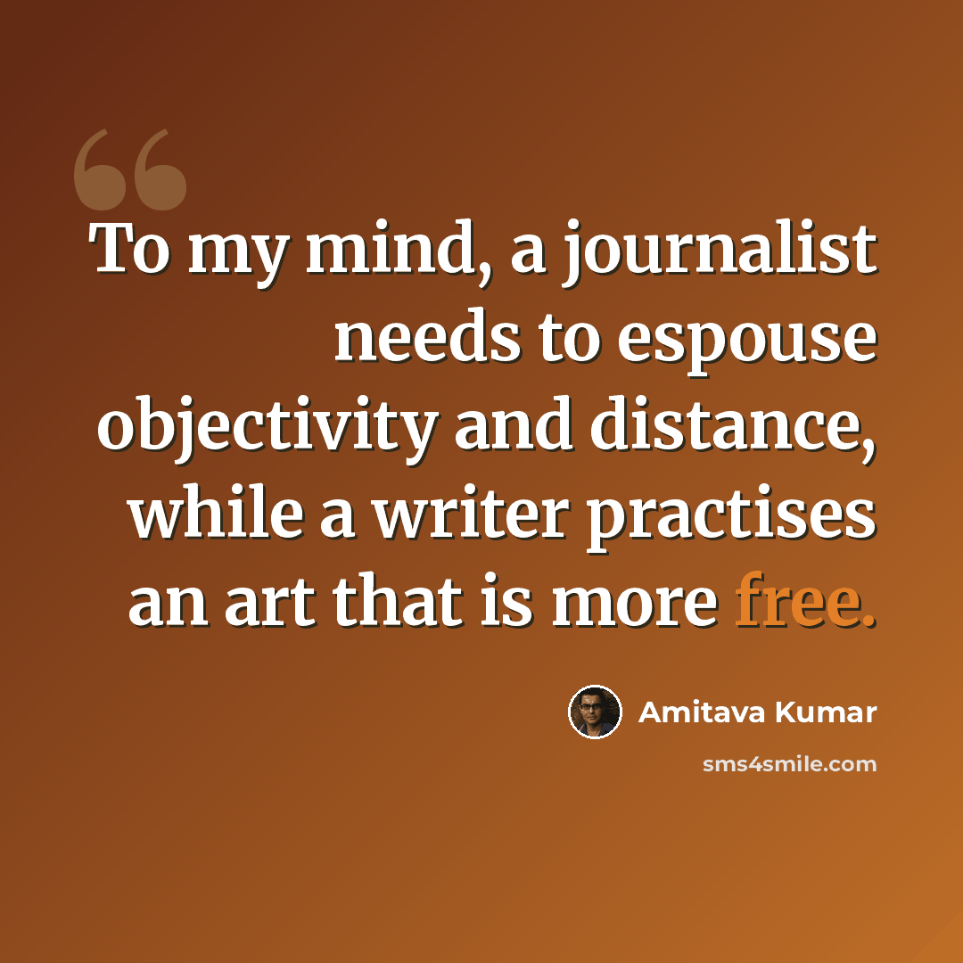 “To my mind, a journalist needs to espouse objectivity and distance, while a writer practises an art that is more free.” quote by Amitava Kumar