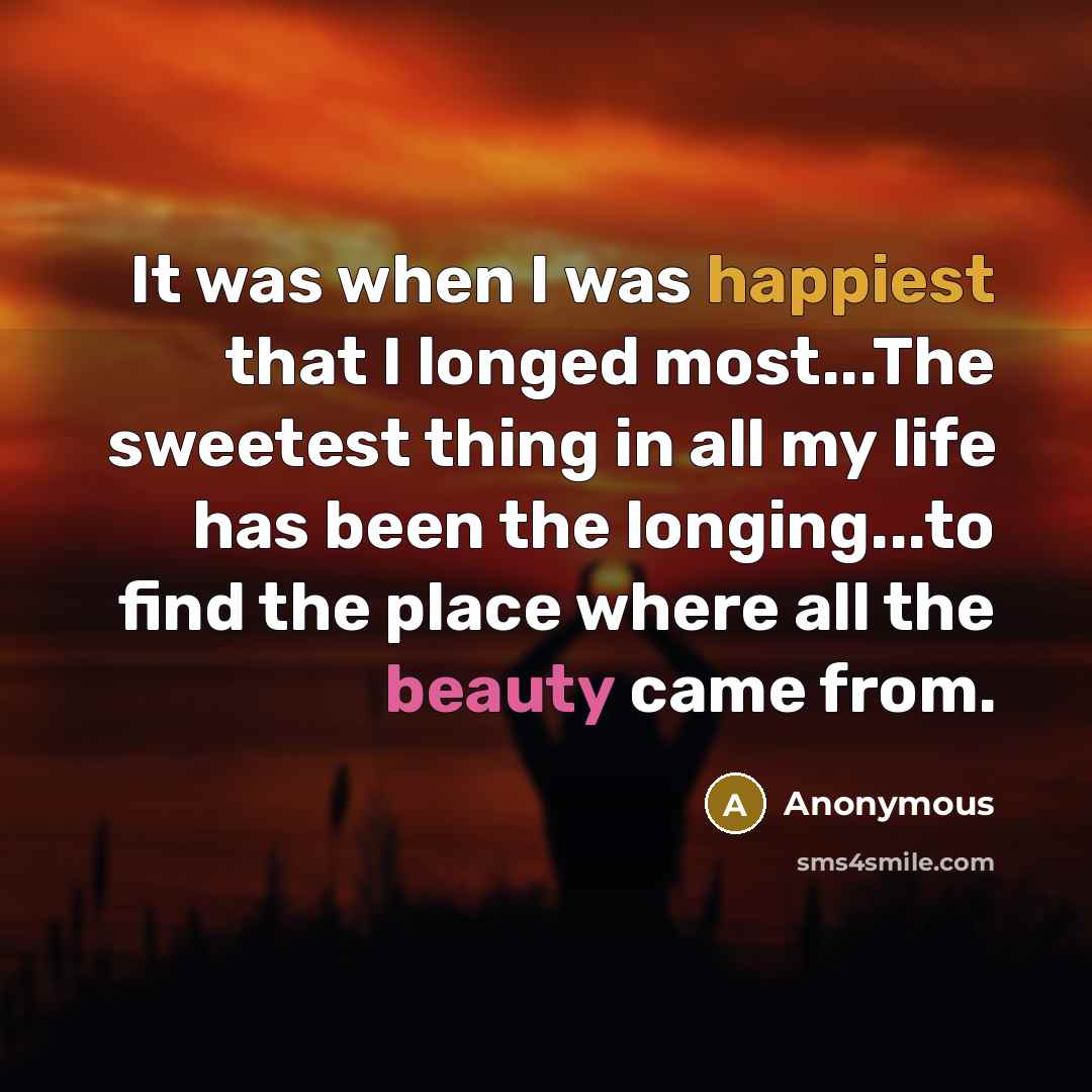 “It was when I was happiest that I longed most...The sweetest thing in all my life has been the longing...to find the place where all the beauty came from.” quote by Anonymous