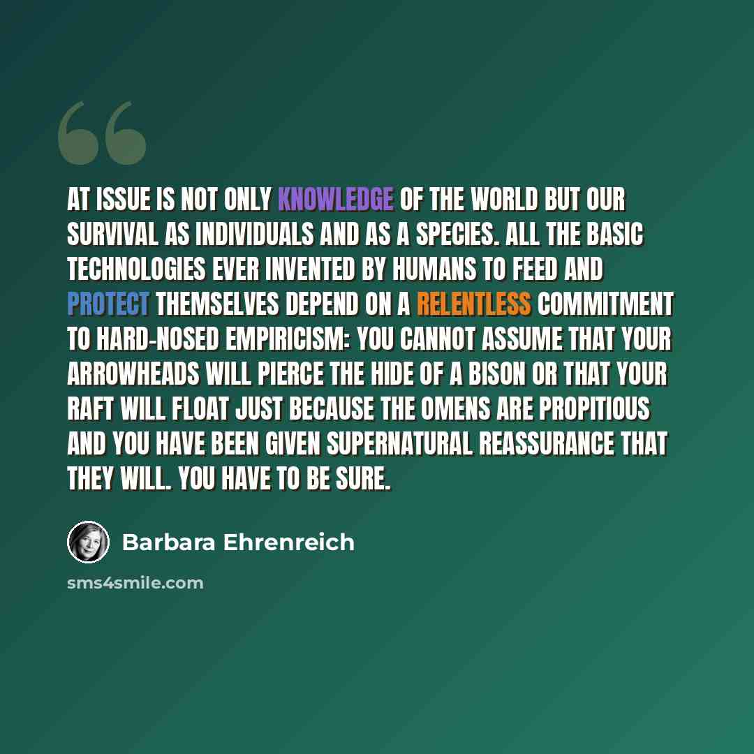 “At issue is not only knowledge of the world but our survival as individuals and as a species. All the basic technologies ever invented by humans to feed and protect themselves depend on a relentless commitment to hard-nosed empiricism: you cannot assume that your arrowheads will pierce the hide of…” quote by Barbara Ehrenreich