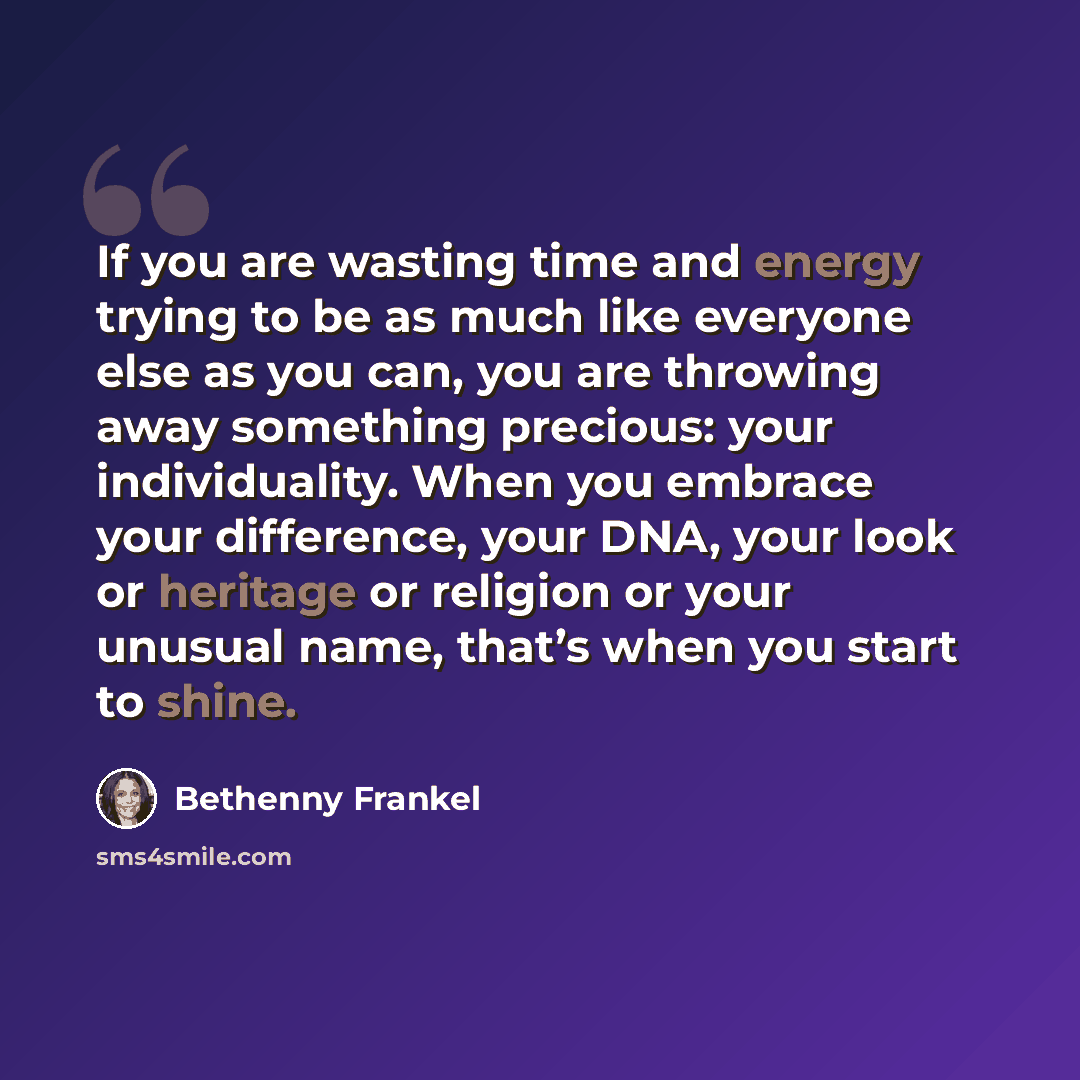 “If you are wasting time and energy trying to be as much like everyone else as you can, you are throwing away something precious: your individuality. When you embrace your difference, your DNA, your look or heritage or religion or your unusual name, that’s when you start to shine.” quote by Bethenny Frankel