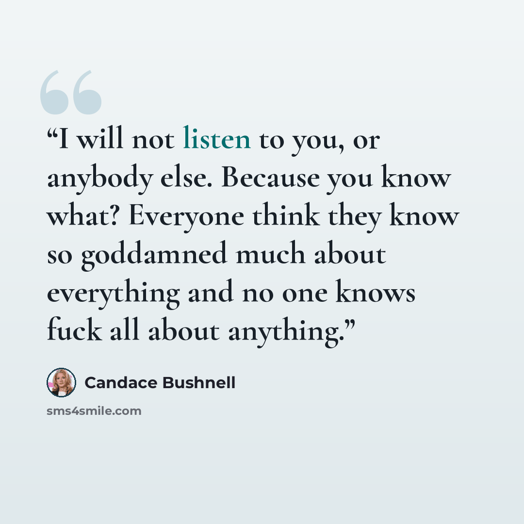 “I will not listen to you, or anybody else. Because you know what? Everyone think they know so goddamned much about everything and no one knows fuck all about anything.” quote by Candace Bushnell