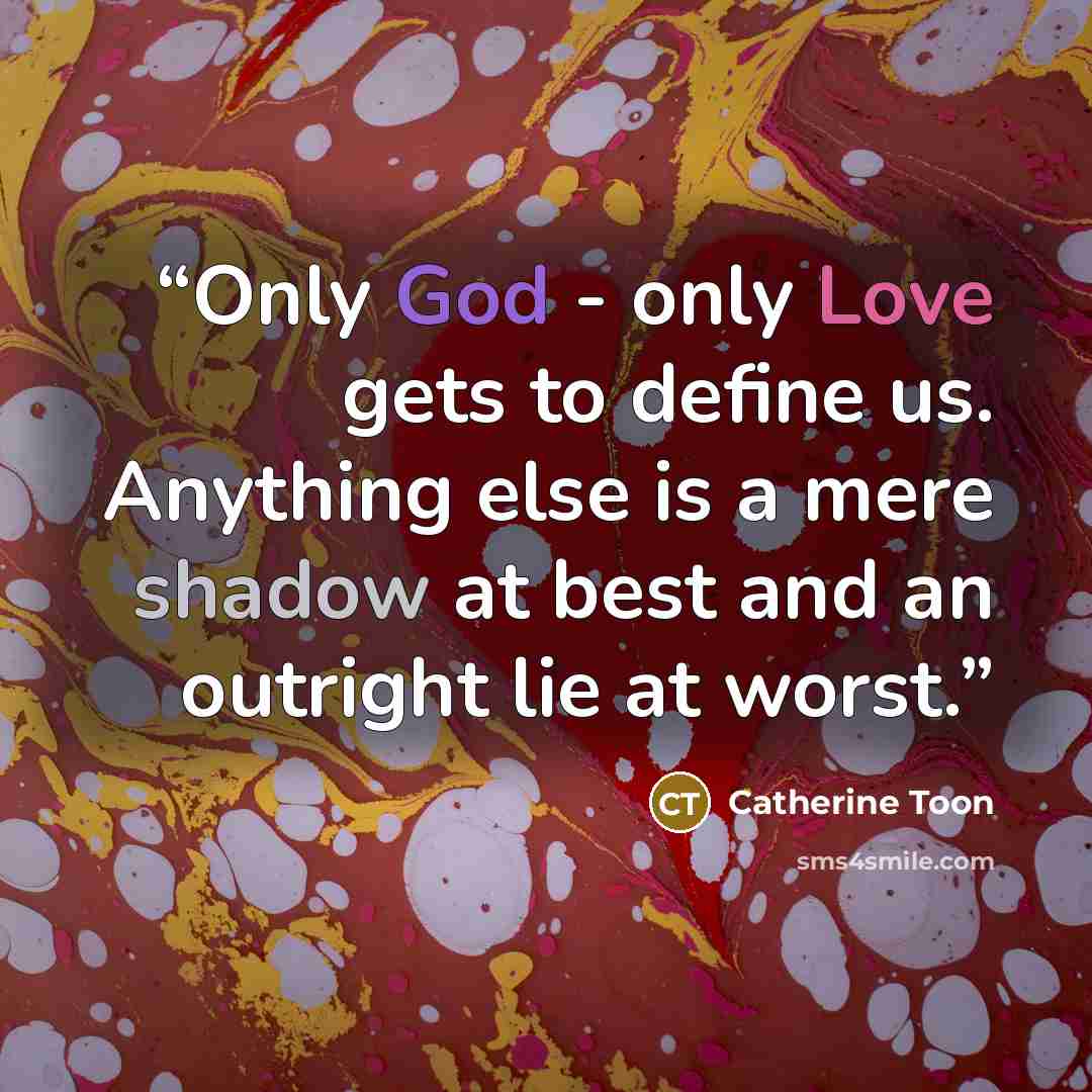 “Only God - only Love gets to define us. Anything else is a mere shadow at best and an outright lie at worst.” quote by Catherine Toon