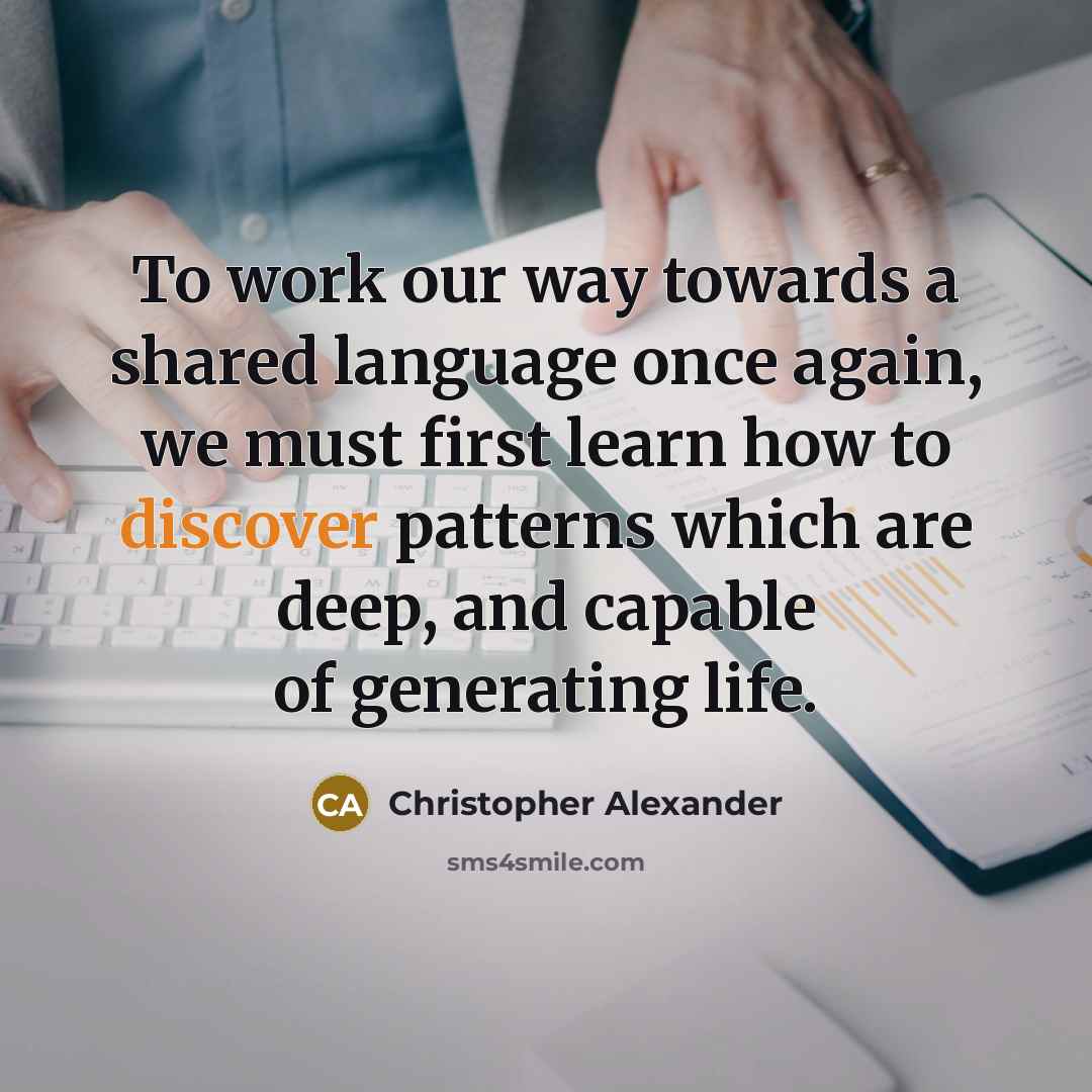 “To work our way towards a shared language once again, we must first learn how to discover patterns which are deep, and capable of generating life.” quote by Christopher Alexander