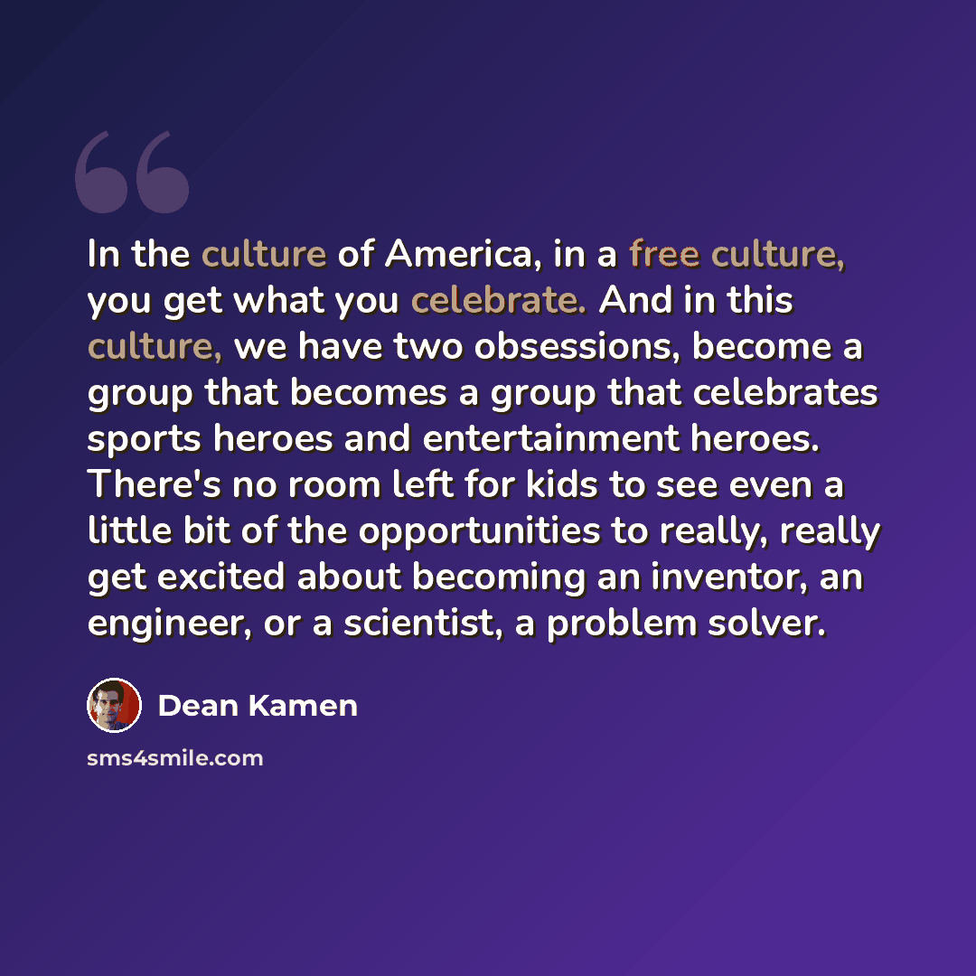 “In the culture of America, in a free culture, you get what you celebrate. And in this culture, we have two obsessions, become a group that becomes a group that celebrates sports heroes and entertainment heroes. There's no room left for kids to see even a little bit of the opportunities to really…” quote by Dean Kamen