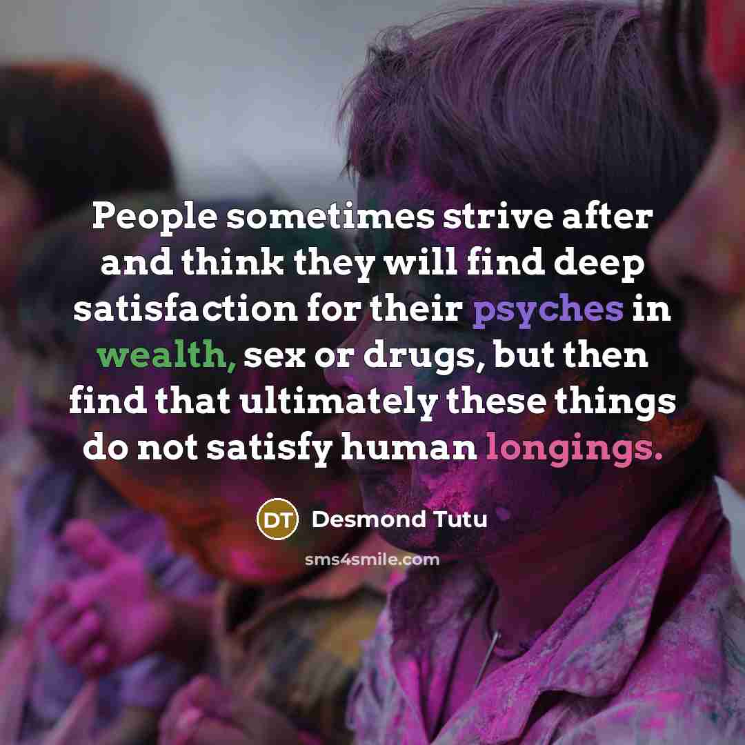 “People sometimes strive after and think they will find deep satisfaction for their psyches in wealth, sex or drugs, but then find that ultimately these things do not satisfy human longings.” quote by Desmond Tutu