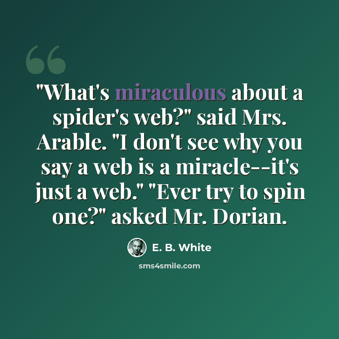 “"What's miraculous about a spider's web?" said Mrs. Arable. "I don't see why you say a web is a miracle--it's just a web." "Ever try to spin one?" asked Mr. Dorian.” quote by E. B. White