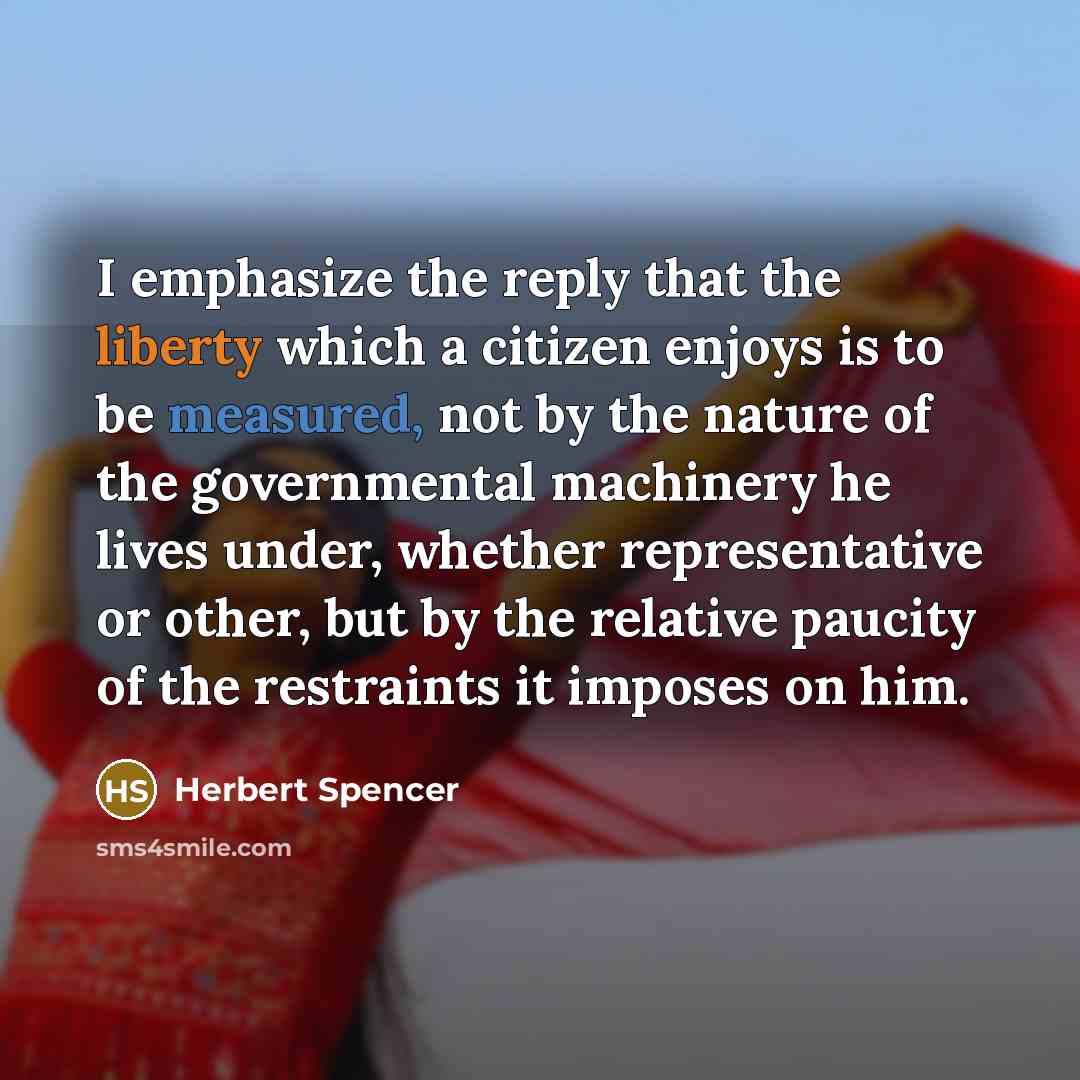 “I emphasize the reply that the liberty which a citizen enjoys is to be measured, not by the nature of the governmental machinery he lives under, whether representative or other, but by the relative paucity of the restraints it imposes on him.” quote by Herbert Spencer