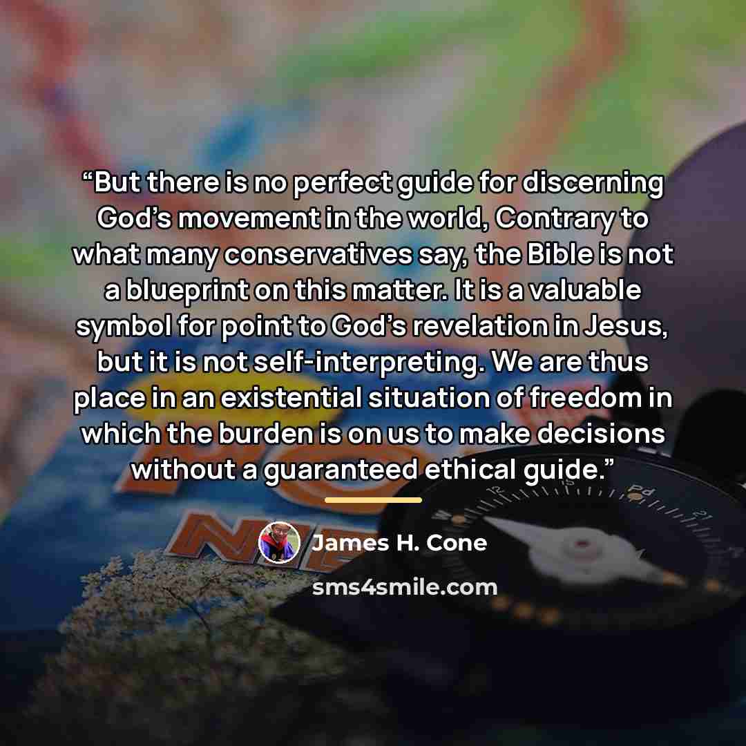 “But there is no perfect guide for discerning God's movement in the world, Contrary to what many conservatives say, the Bible is not a blueprint on this matter. It is a valuable symbol for point to God's revelation in Jesus, but it is not self-interpreting. We are thus place in an existential…” quote by James H. Cone
