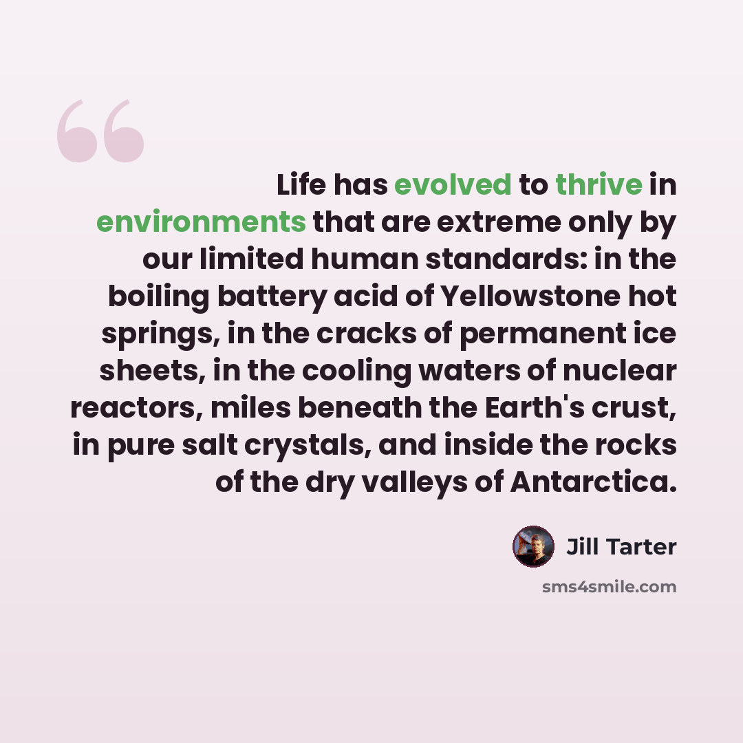 “Life has evolved to thrive in environments that are extreme only by our limited human standards: in the boiling battery acid of Yellowstone hot springs, in the cracks of permanent ice sheets, in the cooling waters of nuclear reactors, miles beneath the Earth's crust, in pure salt crystals, and…” quote by Jill Tarter