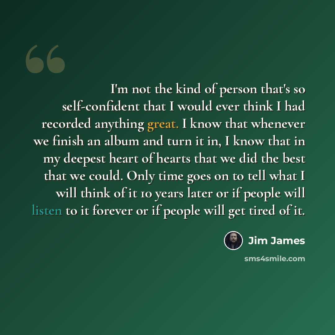“I'm not the kind of person that's so self-confident that I would ever think I had recorded anything great. I know that whenever we finish an album and turn it in, I know that in my deepest heart of hearts that we did the best that we could. Only time goes on to tell what I will think of it 10…” quote by Jim James