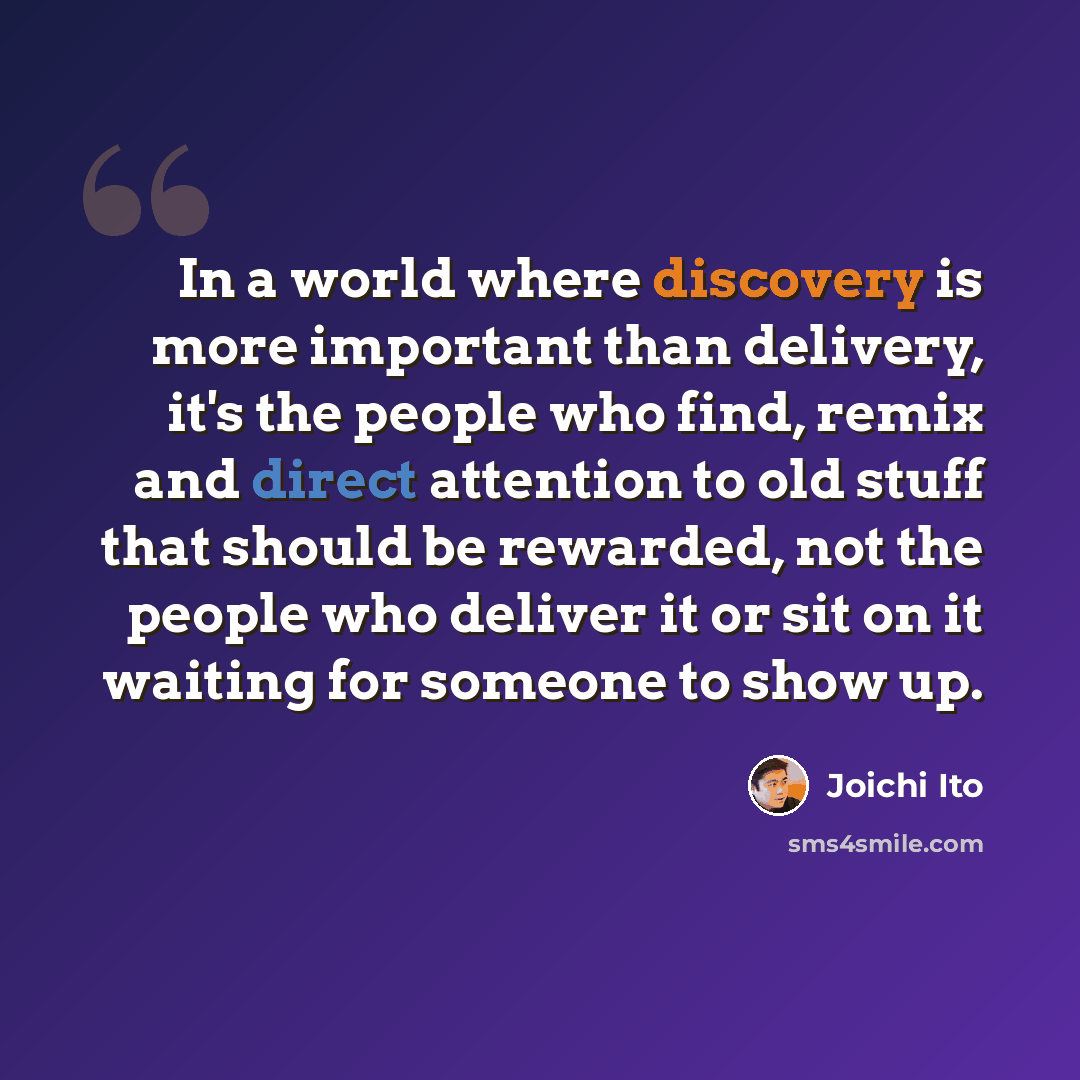 “In a world where discovery is more important than delivery, it's the people who find, remix and direct attention to old stuff that should be rewarded, not the people who deliver it or sit on it waiting for someone to show up.” quote by Joichi Ito