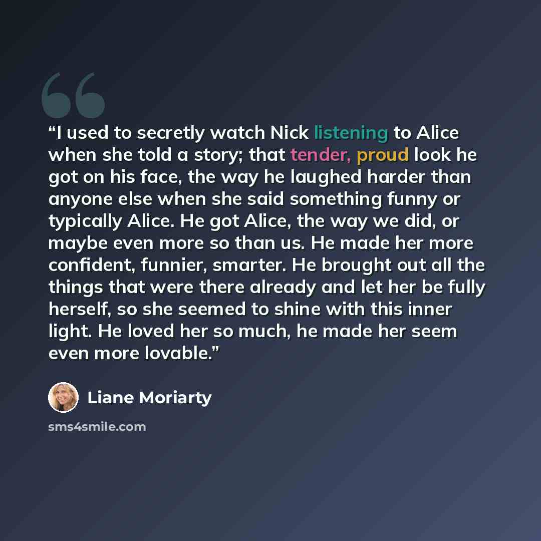 “I used to secretly watch Nick listening to Alice when she told a story; that tender, proud look he got on his face, the way he laughed harder than anyone else when she said something funny or typically Alice. He got Alice, the way we did, or maybe even more so than us. He made her more confident…” quote by Liane Moriarty