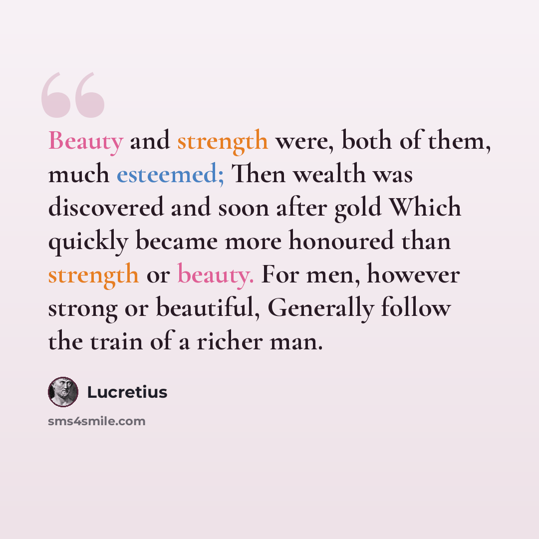 “Beauty and strength were, both of them, much esteemed; Then wealth was discovered and soon after gold Which quickly became more honoured than strength or beauty. For men, however strong or beautiful, Generally follow the train of a richer man.” quote by Lucretius