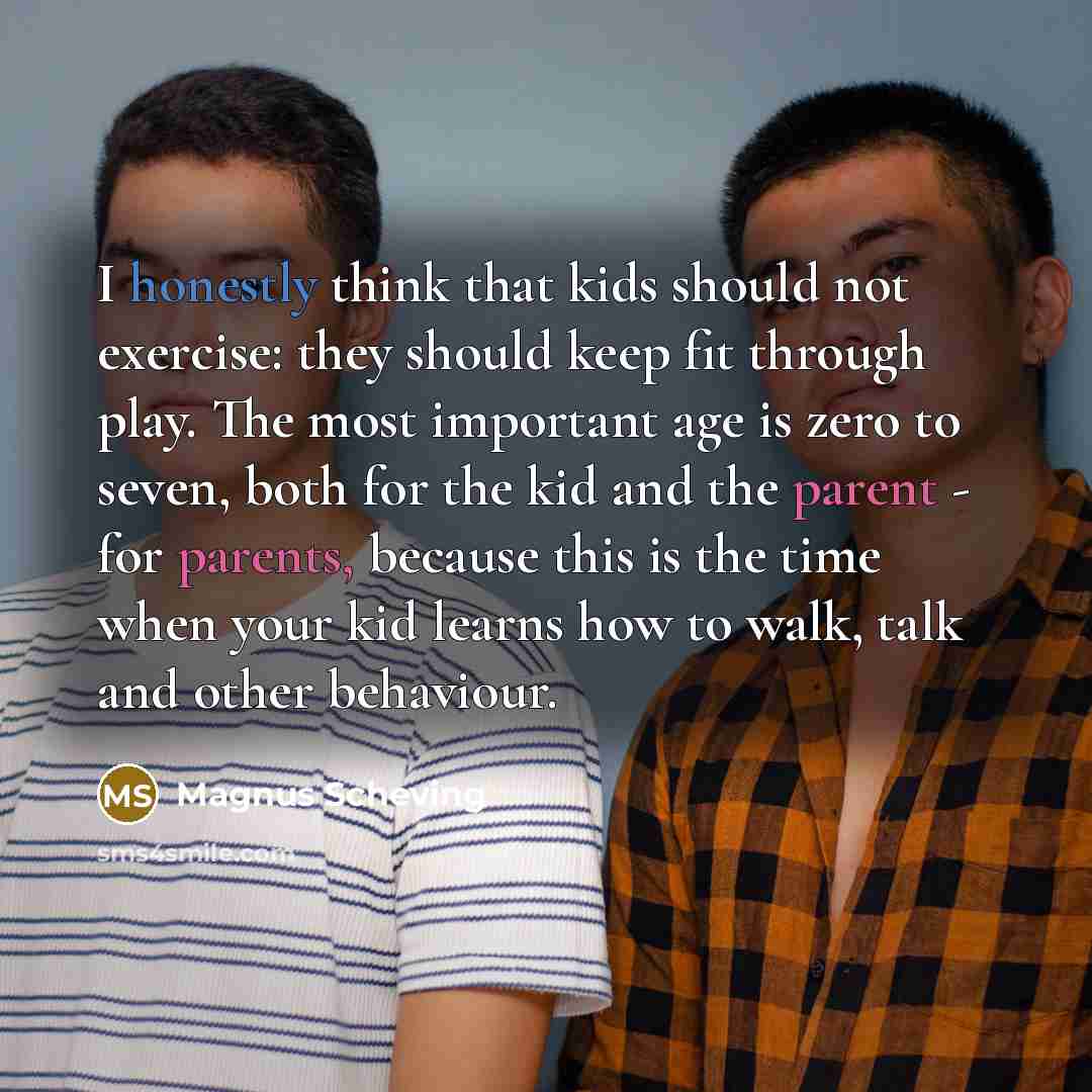 “I honestly think that kids should not exercise: they should keep fit through play. The most important age is zero to seven, both for the kid and the parent - for parents, because this is the time when your kid learns how to walk, talk and other behaviour.” quote by Magnus Scheving