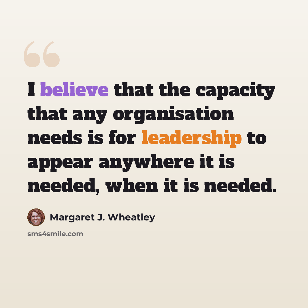 “I believe that the capacity that any organisation needs is for leadership to appear anywhere it is needed, when it is needed.” quote by Margaret J. Wheatley
