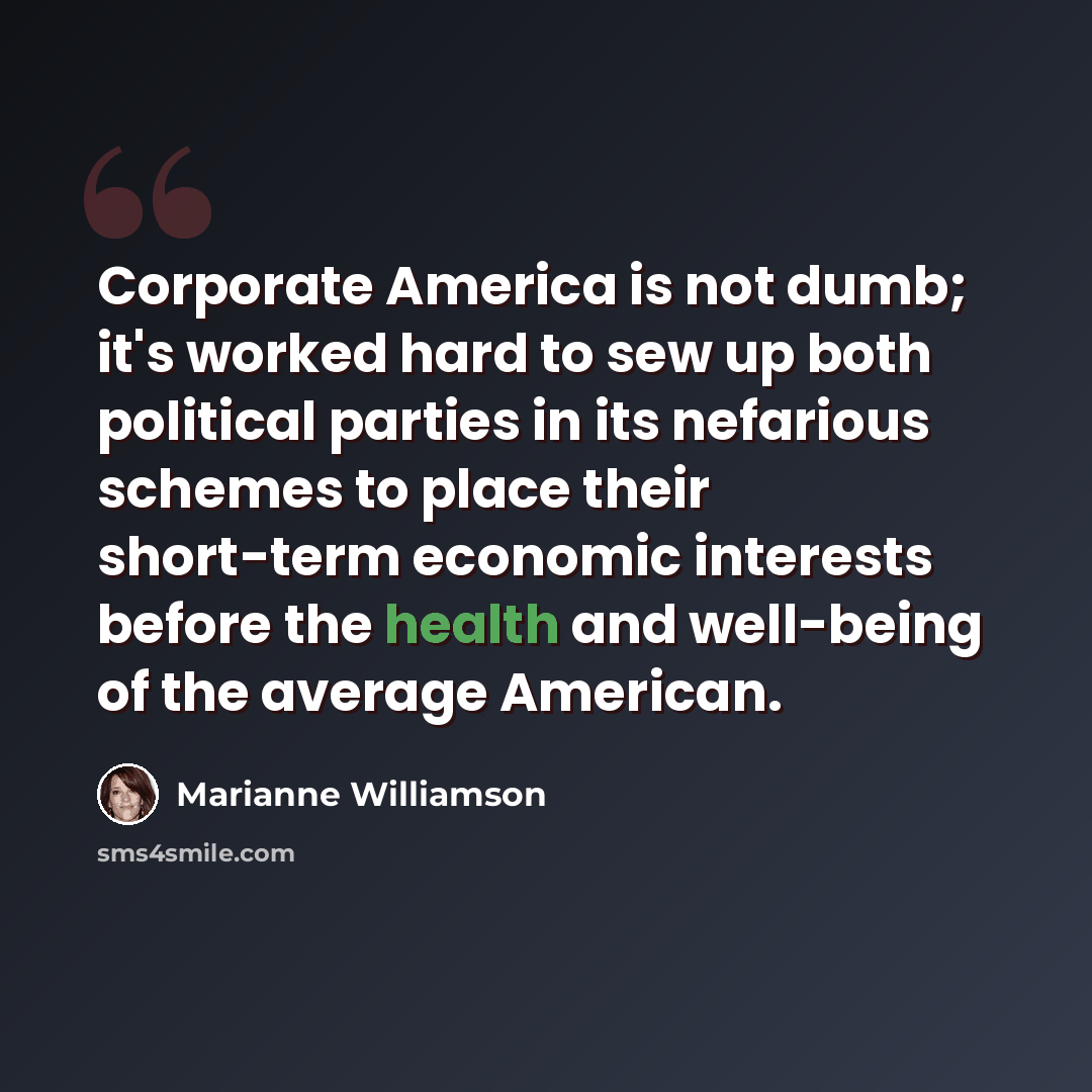 “Corporate America is not dumb; it's worked hard to sew up both political parties in its nefarious schemes to place their short-term economic interests before the health and well-being of the average American.” quote by Marianne Williamson