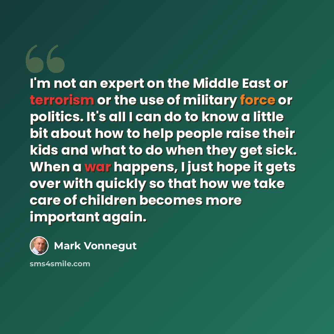 “I'm not an expert on the Middle East or terrorism or the use of military force or politics. It's all I can do to know a little bit about how to help people raise their kids and what to do when they get sick. When a war happens, I just hope it gets over with quickly so that how we take care of…” quote by Mark Vonnegut