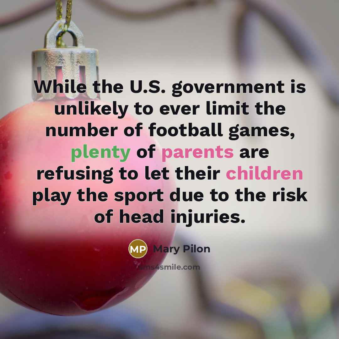 “While the U.S. government is unlikely to ever limit the number of football games, plenty of parents are refusing to let their children play the sport due to the risk of head injuries.” quote by Mary Pilon