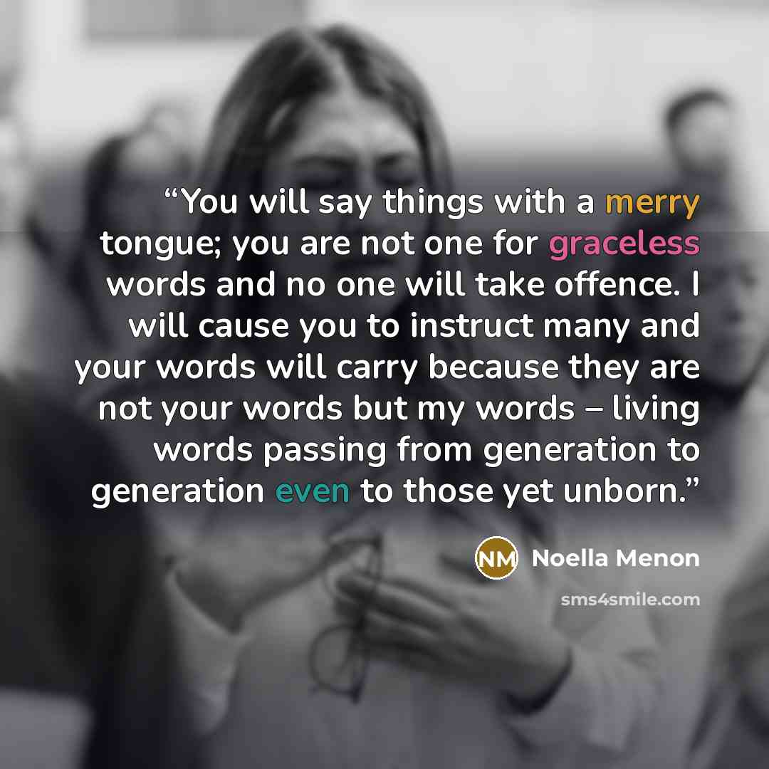 “You will say things with a merry tongue; you are not one for graceless words and no one will take offence. I will cause you to instruct many and your words will carry because they are not your words but my words – living words passing from generation to generation even to those yet unborn.” quote by Noella Menon