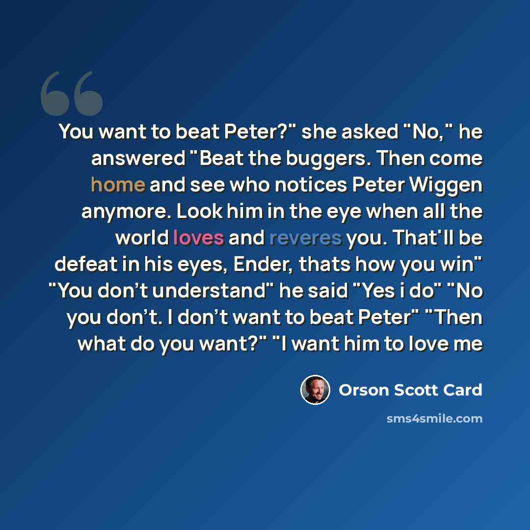 “You want to beat Peter?" she asked "No," he answered "Beat the buggers. Then come home and see who notices Peter Wiggen anymore. Look him in the eye when all the world loves and reveres you. That'll be defeat in his eyes, Ender, thats how you win" "You don't understand" he said "Yes i do" "No you…” quote by Orson Scott Card