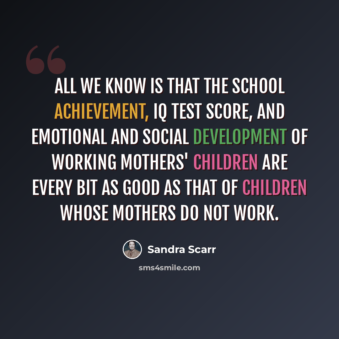 “All we know is that the school achievement, IQ test score, and emotional and social development of working mothers' children are every bit as good as that of children whose mothers do not work.” quote by Sandra Scarr