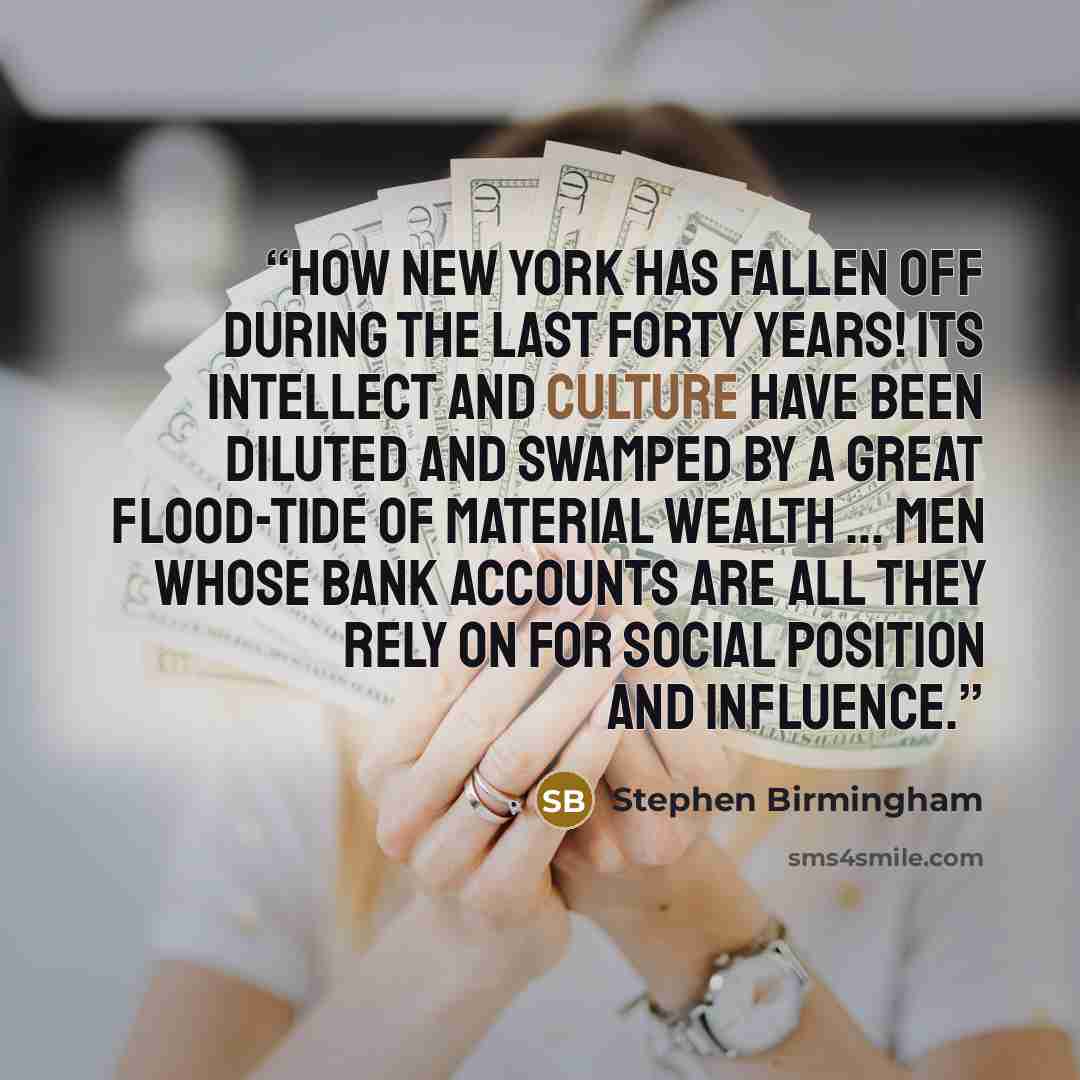 “How New York has fallen off during the last forty years! Its intellect and culture have been diluted and swamped by a great flood-tide of material wealth … men whose bank accounts are all they rely on for social position and influence.” quote by Stephen Birmingham