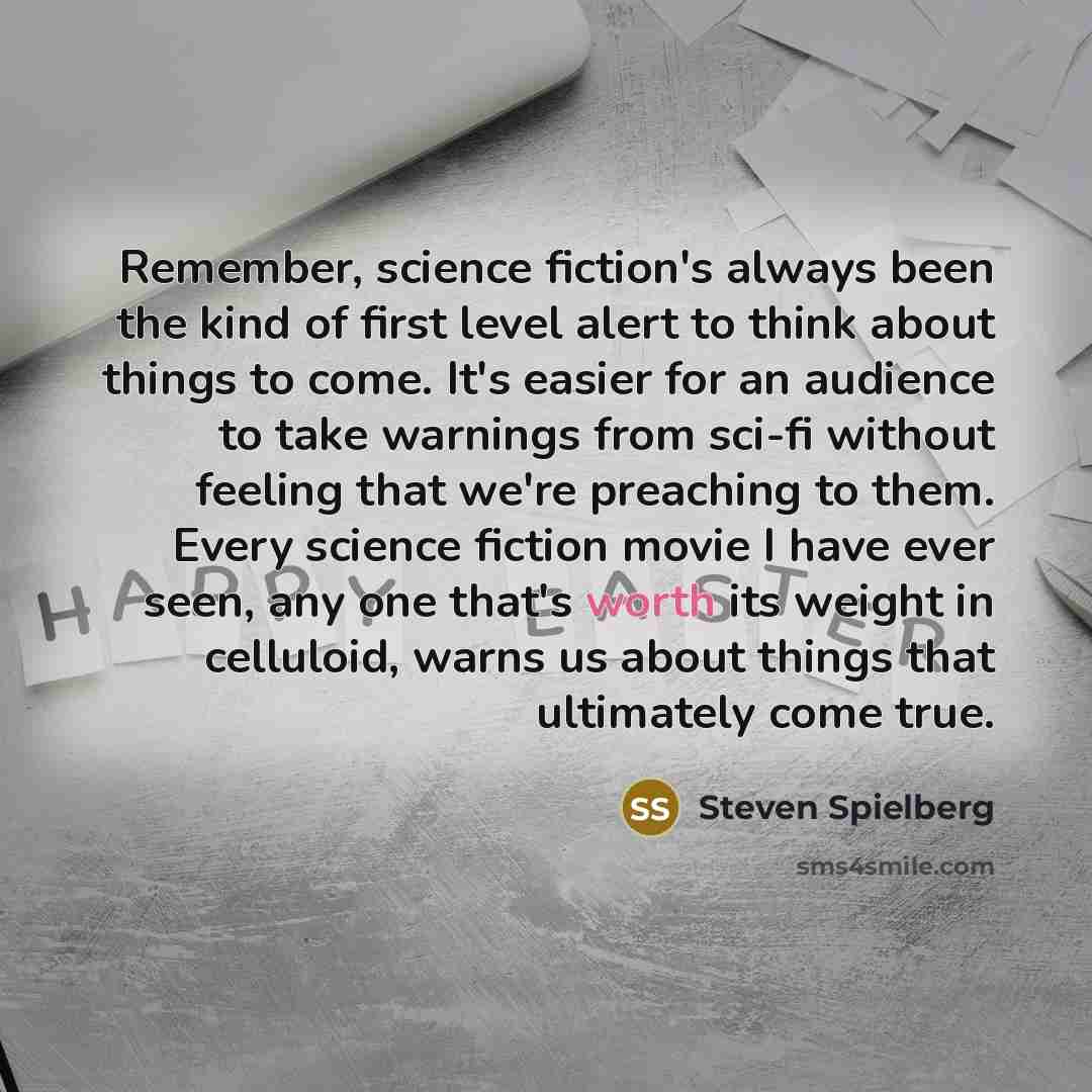 “Remember, science fiction's always been the kind of first level alert to think about things to come. It's easier for an audience to take warnings from sci-fi without feeling that we're preaching to them. Every science fiction movie I have ever seen, any one that's worth its weight in celluloid…” quote by Steven Spielberg